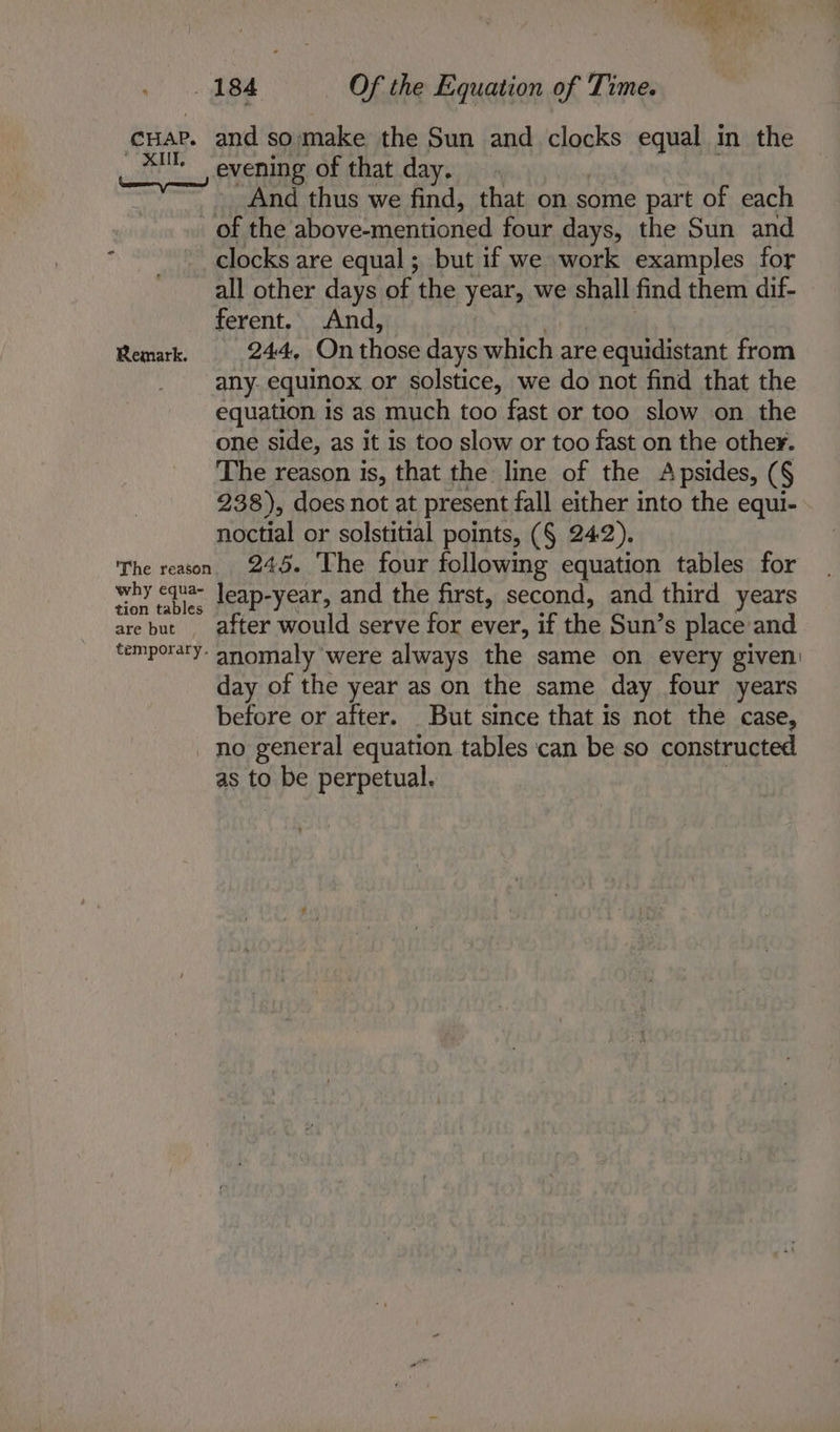 yore. # | |) Be Of the Equation of Time. cuar, and somake the Sun and clocks equal in the 3 evening of that day. ies thus we find, that on some part of each of the above-mentioned four days, the Sun and clocks are equal ; but if we work examples for all other days of the year, we shall find them dif- ferent. And, Remark. 244, On chee days which are equidistant from any. equinox or solstice, we do not find that the equation is as much too fast or too slow on the one side, as it 1s too slow or too fast on the other. The reason is, that the line of the Apsides, ( § 238), does not at present fall either into the equi- noctial or solstitial points, (§ 242). The reason 245. The four following equation tables for why eqva- leap-year, and the first, second, and third years are but after would serve for ever, if the Sun’s place and temporary- anomaly were always the same on every given: day of the year as on the same day four years before or after. But since that is not the case, _ no general equation tables can be so constructed as to be perpetual.
