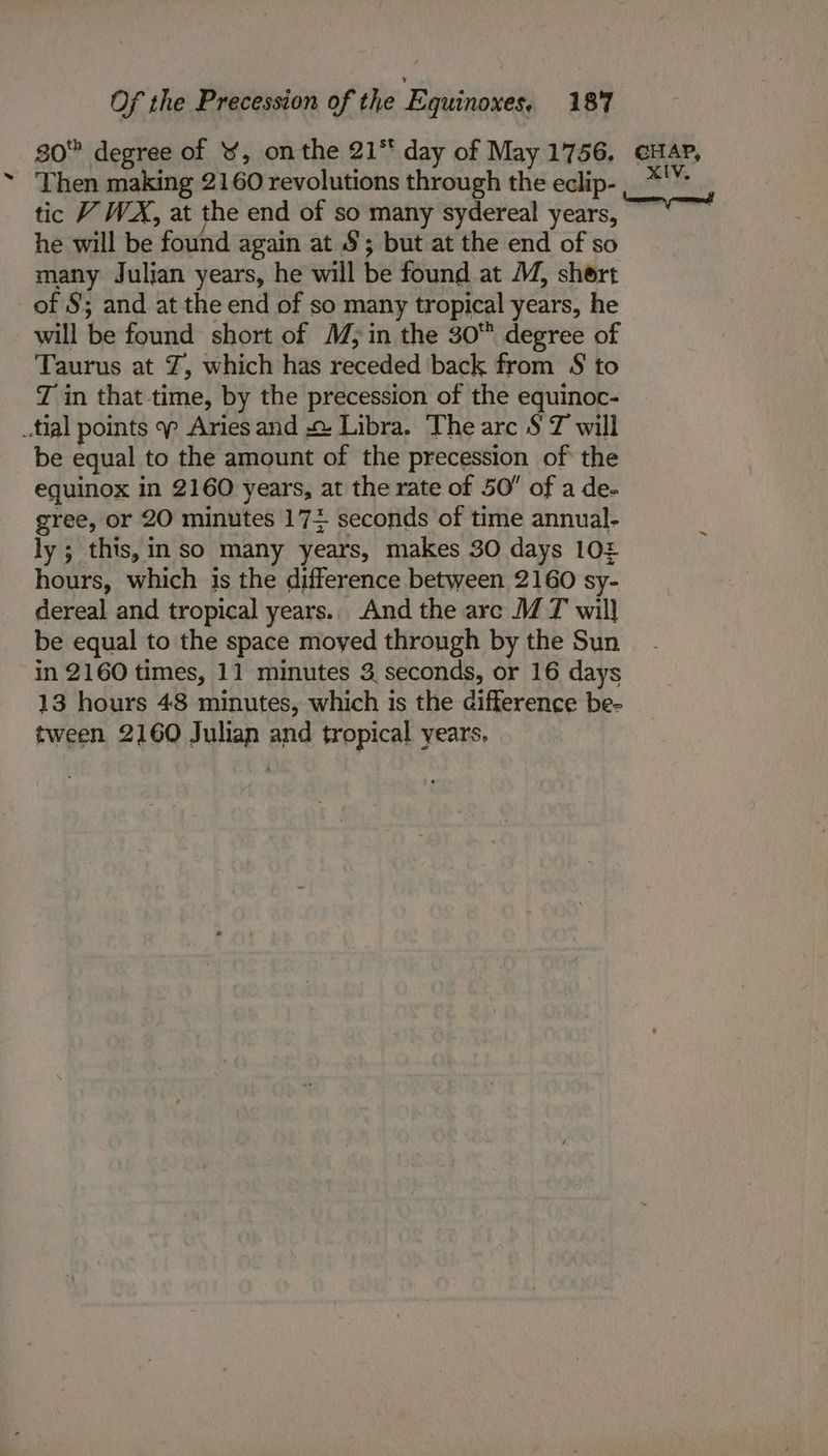 80 degree of ¥, onthe 21° day of May 1756. GAP, Then making 2160 revolutions through the eclip-,_ *'¥ tic V WX, at the end of so many sydereal jets, he will be found again at §; but at the end of so many Julian years, he will be found at M, shert of §; and at the end of so many tropical years, he will be found short of M; in the 30 degree of Taurus at Z, which has receded back from S to T in that time, by the precession of the equinoc- tial points Aries and 2: Libra. The arc $ T will be equal to the amount of the precession of the equinox in 2160 years, at the rate of 50 of a de- gree, or 20 minutes 174 seconds of time annual- ly; this, in so many years, makes 30 days 10£ hours, which js the difference between 2160 sy- dereal and tropical years.. And the arc MT will be equal to the space moyed through by the Sun in 2160 times, 11 minutes 3 seconds, or 16 days 13 hours 48 minutes, which is the difference be- tween 2160 Julian and tropical years.