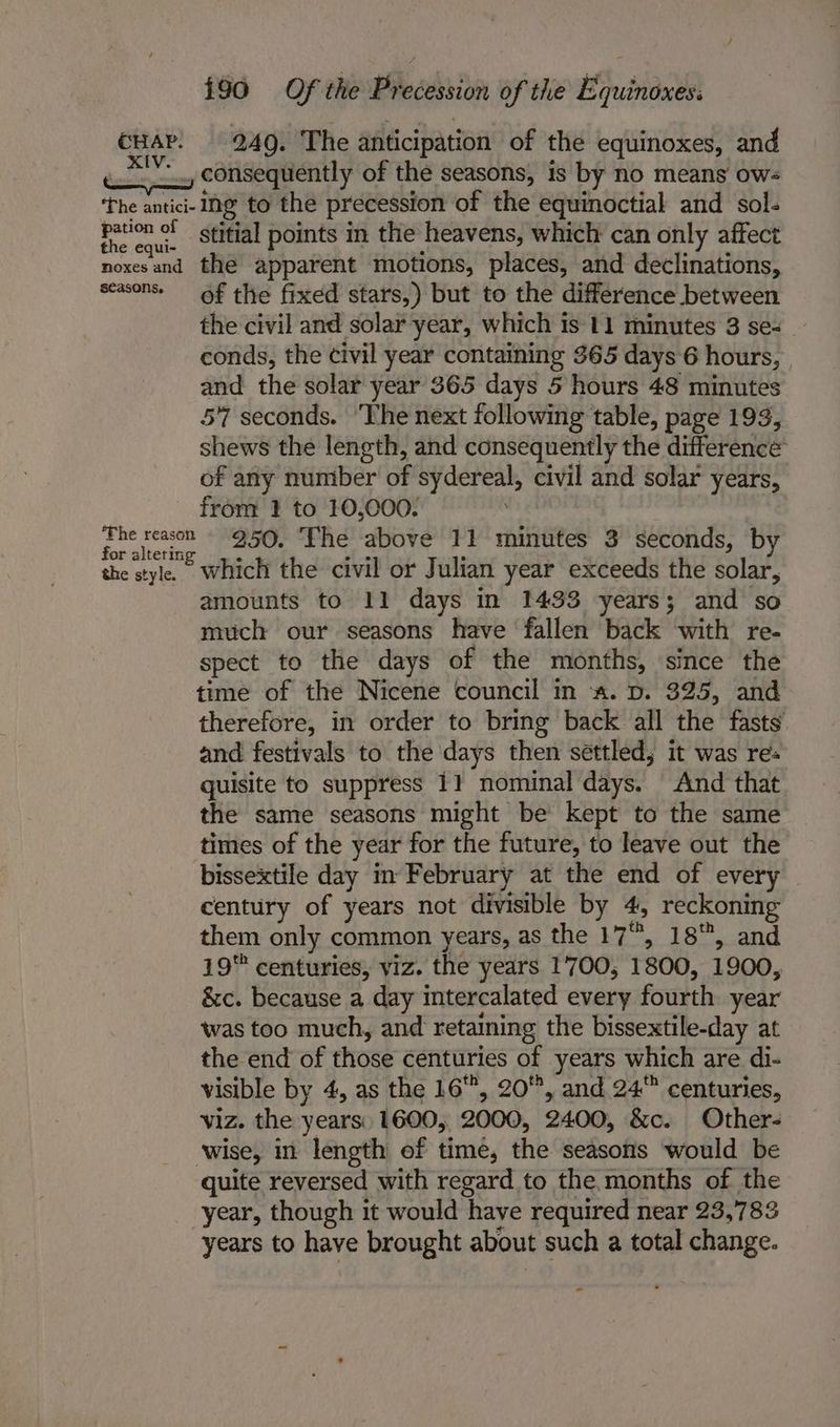 cHAP. 249. The anticipation of the equinoxes, and wi consequently of the seasons, 1s by no means ow- The antici- Ing to the precession of the equinoctial and sol. Beane ‘Stitial points in the heavens, which can only affect noxesand the apparent motions, places, and declinations, seasons. + of the fixed stars,) but to the difference between the civil and solar year, which is 11 minutes 3 se- — conds, the civil year containing 365 days 6 hours, and the solar year 365 days 5 hours 48 minutes 57 seconds. ‘The next following table, page 193, shews the length, and consequently the difference of any number of sydereal, civil and solar years, from 1 to 10,000. Fhe reason 950. The above 11 minutes 3 seconds, by or altering  A -« : the style. which the civil or Julian year exceeds the solar, amounts to 11 days in 1433 years; and so much our seasons have ‘fallen back with re- spect to the days of the months, since the time of the Nicene council in «a. p. 325, and therefore, in order to bring back all the fasts and festivals to the days then settled; it was res quisite to suppress 11 nominal days. And that the same seasons might be kept to the same times of the year for the future, to leave out the bissextile day in February at the end of every century of years not divisible by 4, reckoning them only common years, as the 17, 18, and 19 centuries, viz. the years 1700, 1800, 1900, &amp;c. because a day intercalated every fourth year was too much, and retaining the bissextile-day at the end of those centuries of years which are di- visible by 4, as the 16, 20, and 24 centuries, viz. the years: 1600, 2000, 2400, &amp;c. Other- wise, in length of time, the seasons would be quite reversed with regard to the months of the year, though it would have required near 23,783 years to have brought about such a total change.