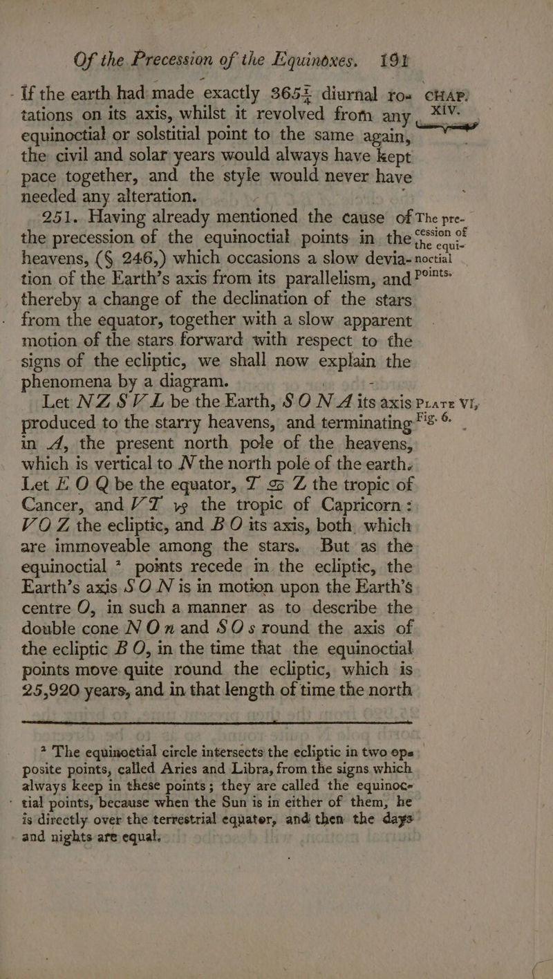 - Uf the earth had made exactly 365+ diurnal ro= CHAP: tations on its axis, whilst it revolved from 2 coe equinoctial or solstitial point to the same again, the civil and solar years would always have kept pace together, and the style would never have needed any alteration. 251. Having already mentioned. the cause of The pre- the precession of the equinoctial points in. the Bote heavens, (§, 246,) which occasions a slow devia-noctial tion of the Earth’s axis from its parallelism, and?°* thereby a change of the declination of the stars from the equator, together with a slow apparent motion of the stars forward with respect to the signs of the ecliptic, we shall now enn the phenomena by a diagram. Let NZ SV LZ be the Earth, §O N A its axis Us Vi, produced to the starry odin and. terminating = in 4, the present north pole of the heavens, which is vertical to N the north pole of the earth. Let EO Q be the equator, Z o&gt; Z the tropic of Cancer, and TZ 15 the tropic of Capricorn : VO Z the ecliptic, and BO its axis, both. which are immoyeable among the stars. But as the equinoctial * pomts recede im the ecliptic, the Earth’s axis 5 ON is in motion upon the Earth’s centre O, in such a manner as to describe the double cone N On and $0 s round the axis of the ecliptic B O, in the time that the equinoctial points move quite round the ecliptic, which is 25,920 years, and in that length of time the north 2 The equinoctial circle intersects’ the ecliptic in two eps posite points, called Aries and Libra, from the signs which always keep in these points; they are called the equinoc- - tial points, because when the Sun is in either of them, he is directly over the terrestrial eqnater, and then the days and nights are equal.