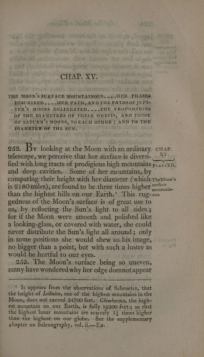 CHAP. XV. THE MOON’S SURFACE MOUNTAINOUS. «- -HER. PHASES DESCRIBED... -HER PATH, AND THE PATHS OF JUPI- -TER’S MOONS DELINEATED..--THE PROPORTIONS “OF THE, DIAMETERS OF THEIR ORBITS, AND THOSE OF SATURN’S MOONS, TOEACH OTHER ; AND TO THE DIAMETER OF THE SUN. NESS ts 252. By looking at the Moon with an ordinary crap. telescope, we ‘perceive that her surface is diversi-. **. , fied with long tracts of prodigious high mountains p; .7.Vil. and deep cavities.. Some.of her mountains, by — comparing their height with her diameter (which TheMoon’s is 2180 miles), aré found to be three times higher 7°°° than the highest hills on our Earth.* This rug- ous. gedness of the Moon’s surface is. of great use to us, by reflecting the Sun’s light to all. sides ; for if the Moon were smooth and. polished like a looking-glass, or covered with water, she could never distribute the Sun’s light all around ; only in some positions she would shew us-his image, no bigger than a point, but with such a lustre as would be hurtful to our eyes. 253. ‘Lhe Moon’s surface being so uneven, many haye wondered why her edge doesnot appear =_ * It appears from the observations of Schroeter, that the height of Leibnitz, one of the highest mountains in the Moon, does not exceed 24700 feet. » Chimboraco, the high- est mountain on our Earth, is fully 19200 feet; so that the highest lunar mountains are scarcely 14 times higher than the highest-on- our globe: See the supplementary ghapter on Selenography, vol. ii,—E-p.