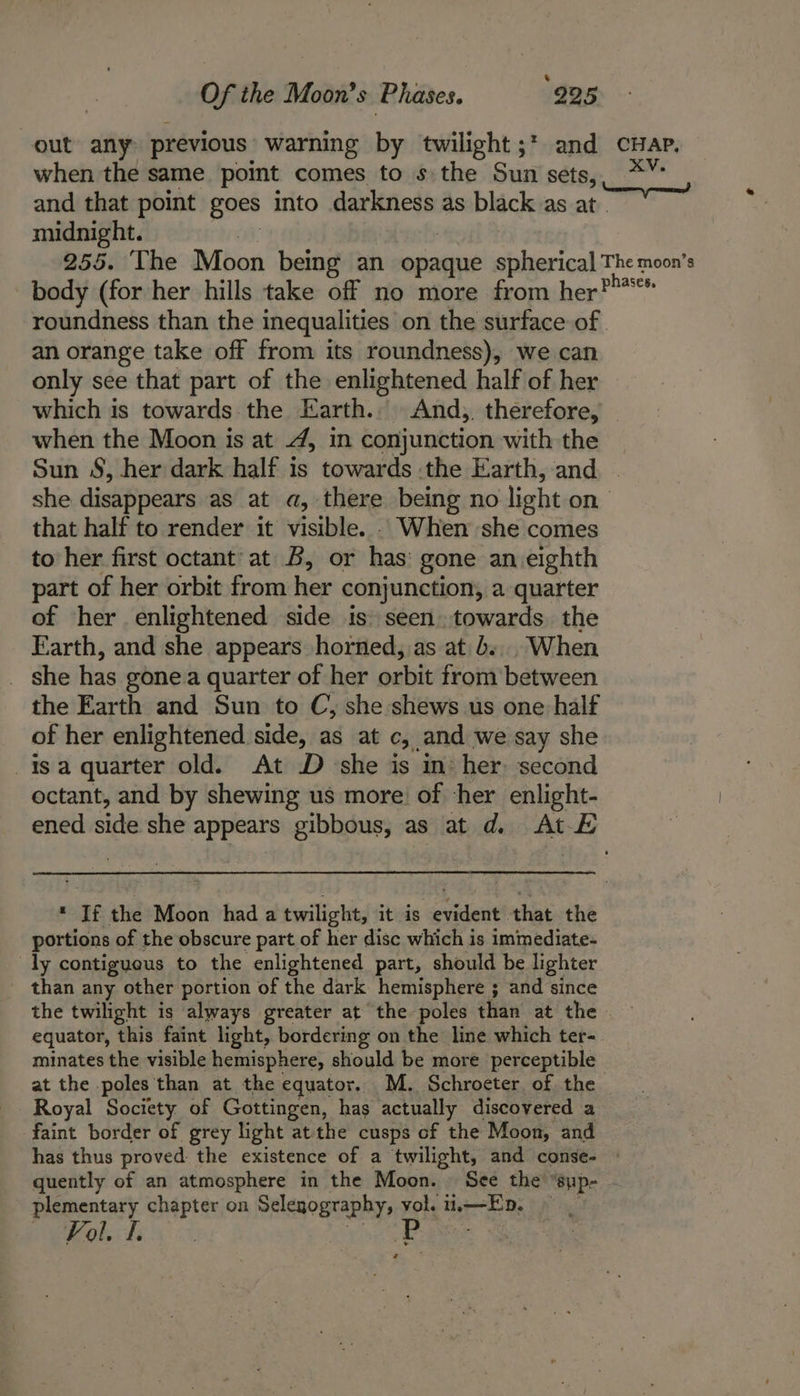 Of the Moon’s Phases. 995 out any previous warning by twilight ;* and cHap. when the same point comes to s the Sun sets, “ai and that point goes into darkness as black as at. midnight. , 255. The Moon being an opaque spherical The moon's body (for her hills take off no more from her? roundness than the inequalities on the surface of an orange take off from its roundness), we can only see that part of the enlightened half of her which is towards.the Earth.. And, therefore, | when the Moon is at 4, im conjunction with the Sun S, her dark half is towards :the Earth, and she disappears as at a, there being no light on— that half to render it visible. . When she comes to her first octant’ at B, or has: gone an eighth part of her orbit from her conjunction, a quarter of her enlightened side is) seen.towards. the Earth, and she appears horned, as at b... When _ she has gone quarter of her orbit from’ between the Earth and Sun to C, she shews us one half of her enlightened side, as at c, and we say she isa quarter old. At D she is in her: second octant, and by shewing us more of her enlight- ened sth she appears gibbous, as at d. At-E * If the Moon had a twilight, it is evident that the portions of the obscure part of her disc which is immediate- ly contigueus to the enlightened part, should be lighter than any other portion of the dark hemisphere ; and since the twilight is always greater at the poles than at the — equator, this faint light, bordering on the line which ter-. minates the visible hemisphere, should be more perceptible at the poles than at the equator. M. Schroeter. of the Royal Society of Gottingen, has actually discovered a faint border of grey light at the cusps of the Moon, and has thus proved the existence of a twilight, and conse- © quently of an atmosphere in the Moon. See the “Sup - plementary chapter on Selegography, atk oa ED. Fol. f. a