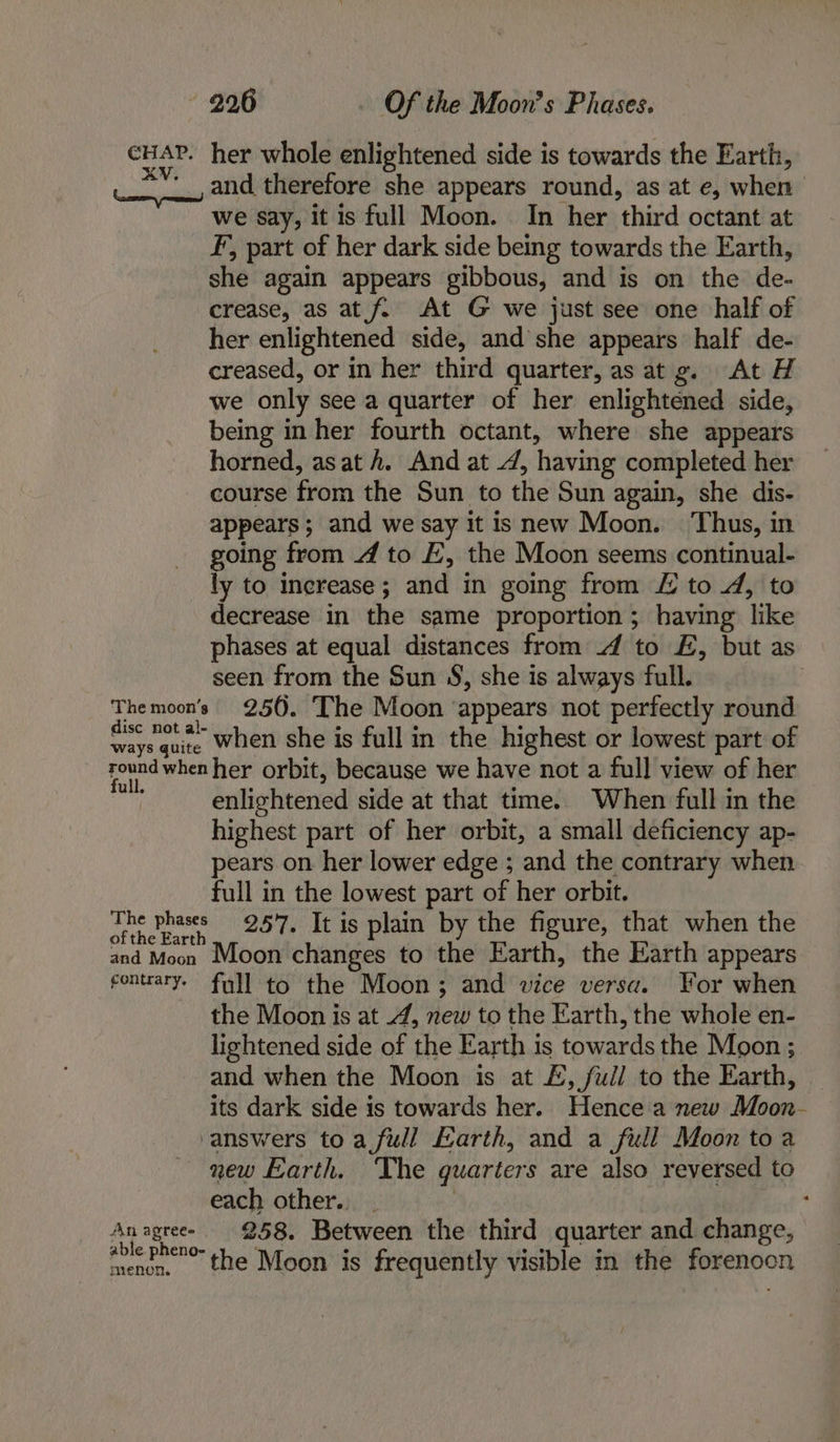 pens her whole enlightened side is towards the Earth, Gn a therefore she appears round, as at e, when we say, it is full Moon. In her third octant at F, part of her dark side being towards the Earth, she again appears gibbous, and is on the de- crease, as at {2 At G we just see one half of her enlightened side, and she appears half de- creased, or in her third quarter, as at g. At H we only see a quarter of her enlightened side, being in her fourth octant, where she appears horned, as at h. And at 4, having completed her course from the Sun to the Sun again, she dis- appears; and we say it is new Moon. ‘Thus, in going from 4 to E, the Moon seems continual- ly to increase; and in going from £ to 4, to decrease in the same proportion ; having like phases at equal distances from 4 to £, but as seen from the Sun 8S, she is always full. Themoon’s 250. The Moon appears not perfectly round disc not al- ° 2 : ways quite When she is full in the highest or lowest part of str han her orbit, because we have not a full view of her enlightened side at that time. When full in the highest part of her orbit, a small deficiency ap- pears on her lower edge ; and the contrary when full in the lowest part of her orbit. The phases 257. It is plain by the figure, that when the of the Earth and Moon Moon changes to the Earth, the Earth appears fontrary. full to the Moon; and wice versa. For when the Moon is at 4, new to the Earth, the whole en- lightened side of the Earth is towards the Moon ; and when the Moon is at £, ful] to the Earth, — its dark side is towards her. Hence a new Moon- answers to a full Earth, and a full Moon toa new Earth. The quarters are also reversed to each other... : | ‘ Anagreee 958. Between the third quarter and change, able h jon 4 e e 8 . r menen, the Moon is frequently visible in the forenoon