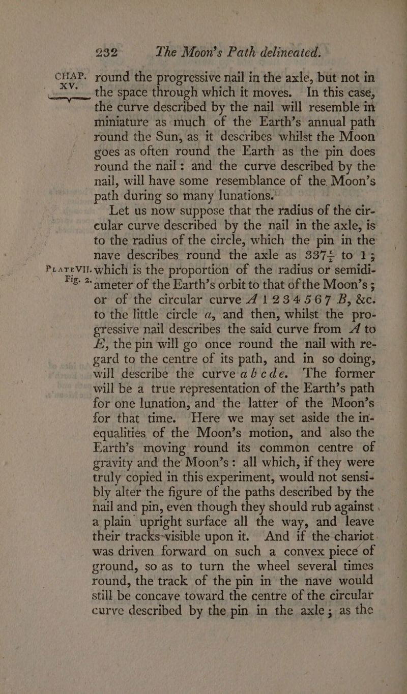 CHAP. a ceemn’ Samed 939 Wa he Moon’s Path delineated. round the progressive nail in the axle, but not in the space through which it moves. In this case, the curve described by the nail will resemble in miniature as‘much of the Earth’s annual path | Prarevil. Fig. 2. goes as often round the Earth as the pin does round the nail: and the curve described by the nail, will have some resemblance of the Moon’s path during so many lunations.' Let us now suppose that the radius of the cir- cular curve described by the nail in the axle, is” to the radius of the circle, which the pin in the nave describes round the axle as 3372 to 1; which is the proportion of the radius or - semidi- ameter of the Earth’s orbit to that of the Moon’s ; or of the circular curve 741234567 B, &amp;c. to the little circle a, and then, whilst the pro- gressive nail describes the said curve from 4 to f, the pin will go once round the nail with re- gard to the centre of its path, and in so doing, will describe the curve abcde. ‘The former will be a true representation of the Earth’s path for one lunation, and the latter of the Moon’s for that time. Here we may set aside the in- equalities of the Moon’s motion, and also the Earth’s moving round its common centre of gravity and the’ Moon’s: all which, if they were truly copied in this experiment, would not sensi- bly alter the figure of the paths described by the nail and pin, even though they should rub against . a plain upright surface all the way, and leave their tracks-visible upon it. And if the chariot. was driven forward on such a convex piece of ground, so as to turn the wheel several times round, the track of the pin in the nave would still be concave toward the centre of the circular curve described by the pin in the axle; as the