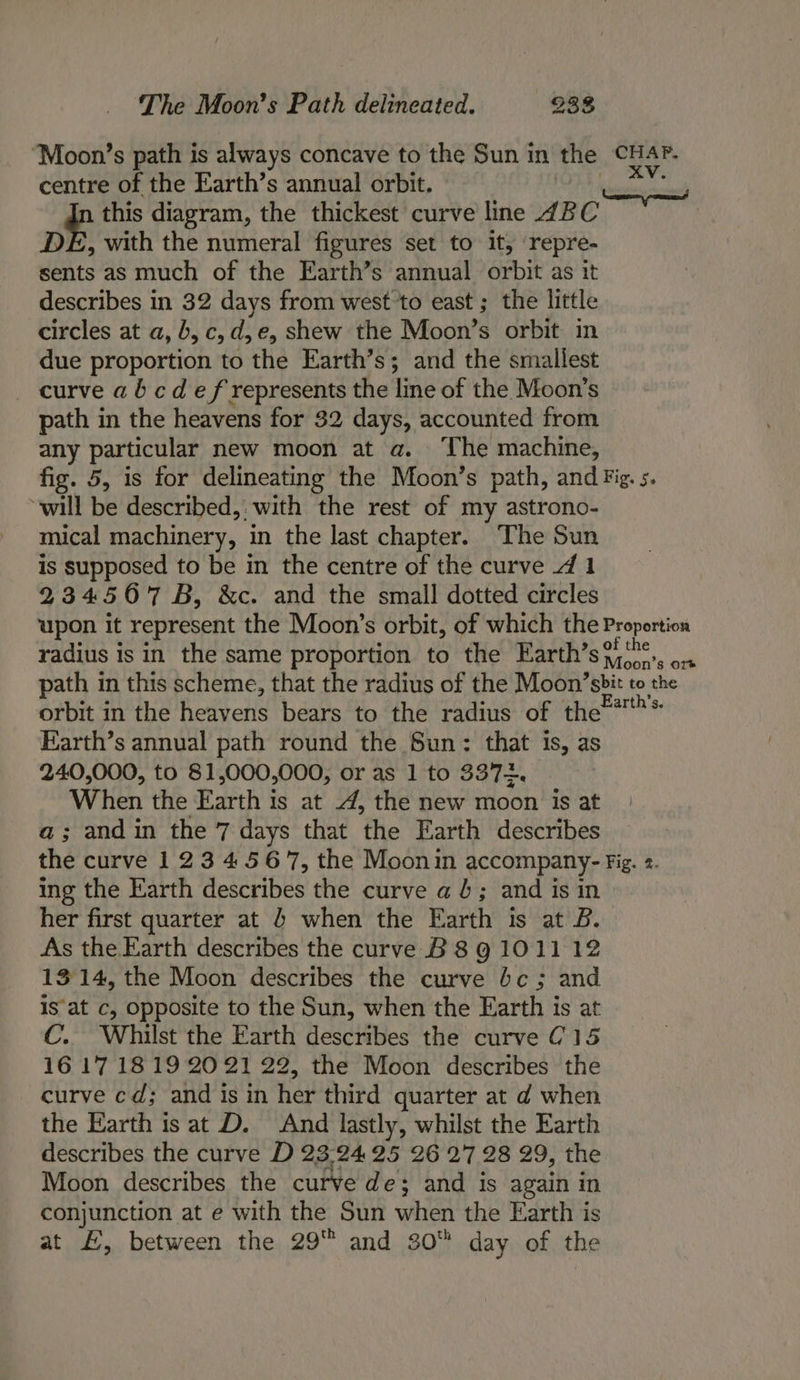 ‘Moon’s path is always concave to the Sun in the CHAP. centre of the Earth’s annual orbit. Peiwh SB - this diagram, the thickest curve line ABC DE, with the numeral figures set to it, repre- sents as much of the Earth’s annual orbit as it describes in 32 days from west to east ; the little circles at a, b,c, d,e, shew the Moon’s orbit in due proportion to the Earth’s; and the smallest curve ab cd ef represents the line of the Moon’s path in the heavens for 32 days, accounted from any particular new moon at a. The machine, fig. 5, is for delineating the Moon’s path, and Fig. s. will be described, with the rest of my astrono- mical machinery, in the last chapter. The Sun is supposed to be in the centre of the curve 4 1 234567 B, &amp;c. and the small dotted circles upon it represent the Moon’s orbit, of which the Proportion radius is in the same proportion to the Earth’s?i‘.. ... path in this scheme, that the radius of the Moon’sbit to the orbit in the heavens bears to the radius of the=*™'* Earth’s annual path round the Sun: that is, as 240,000, to 81,000,000, or as 1 to 3372. When the Earth is at 4, the new moon is at a; andin the 7 days that the Earth describes the curve 1234567, the Moonin accompany- Fig. 2. ing the Earth describes the curve a 4; and is in her first quarter at 4 when the Earth is at B. As the Earth describes the curve B 8g 101112 1314, the Moon describes the curve bc; and Isat c, opposite to the Sun, when the Earth is at C. Whilst the Earth describes the curve C15 16 171819 20 21 22, the Moon describes the curve cd; and is in her third quarter at d when the Earth is at D. And lastly, whilst the Earth describes the curve D 23:'2425 26 27 28 29, the Moon describes the curve de; and is again in conjunction at e with the Sun when the Earth is at £, between the 29 and 30 day of the