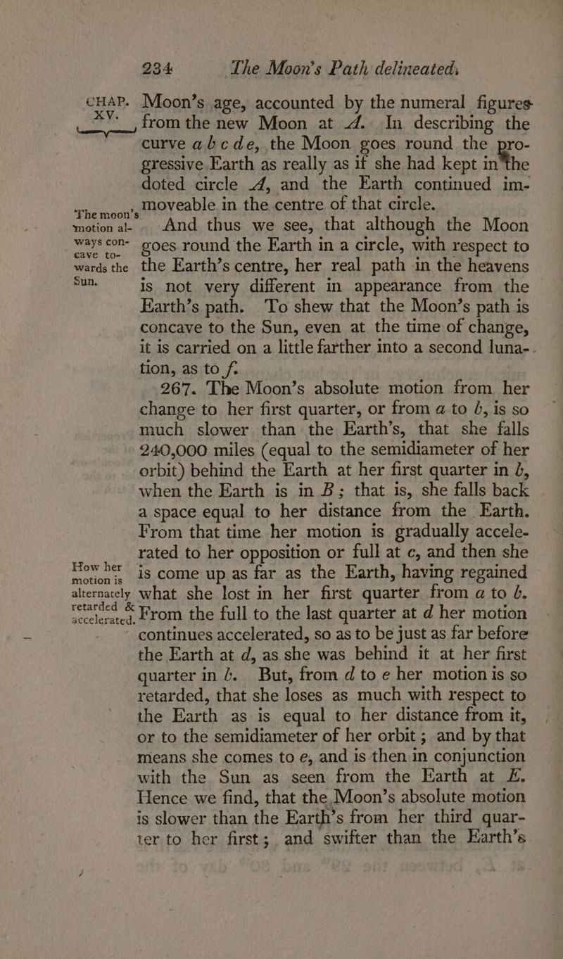 SHAE. Moon’s age, accounted by the numeral figures ‘_, from the new Moon at 4. In describing the curve abcde, the Moon goes round the pro- gressive Earth as really as if she had kept inthe doted circle 4, and the Earth continued im- rhe moon’s HOVeable in the centre of that circle. motion al- And thus we see, that although the Moon _Wayscon- goes round the Earth in a circle, with respect to wards the the Earth’s centre, her real path in the heavens an is not very different in appearance from the Earth’s path. To shew that the Moon’s path is concave to the Sun, even at the time of change, it is carried on a little farther into a second luna-. tion, as to ft 267. The Moon’s absolute motion from her change to her first quarter, or from a to 4, is so much slower than the Earth’s, that she falls 240,000 miles (equal to the semidiameter of her orbit) behind the Earth at her first quarter in 4, when the Earth is in B; that is, she falls back ~ a space equal to her distance from the Earth. From that time her motion is gradually accele- rated to her opposition or full at c, and then she How her is come up as far as the Earth, having regained alternately what she lost in her first quarter from a to 0. retatded “From the full to the last quarter at d her motion - continues accelerated, so as to be just as far before the Earth at d, as she was behind it at her first quarter in 4. But, from d to e her motion is so retarded, that she loses as much with respect to the Earth as is equal to her distance from it, or to the semidiameter of her orbit ; and by that means she comes to e, and is then in conjunction with the Sun as seen from the Earth at £. Hence we find, that the, Moon’s absolute motion is slower than the Earth’s from her third quar- ter to her first; and swifter than the Harth’s