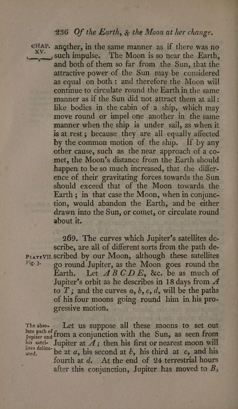 HAP. angther, in the same manner as if there was no _, such impulse. ‘The Moon is so near the Earth, and both of them so far from the Sun, that the attractive power of the Sun may be considered as equal on both: and therefore the Moon will continue to circulate round the Earth in the same manner as if the Sun did not attract them at all: like bodies in the cabin of a ship, which may move round or impel one another in the same manner when the ship is under sail, as when it is at rest; because they are all equally affected by the common motion of the ship. If by any other cause, such as the near approach of a co- met, the Moon’s distance from the Earth should . happen to be so much increased, that the differ- ence of their gravitating forces towards the Sun should exceed that of the Moon towards the Earth ; in that case the Moon, when in conjunc- tion, would abandon the Earth, and be either drawn into the Sun, or comet, or circulate round about it. 269. The curves which Jupiter’s satellites de- scribe, are all of different sorts from the path de- Pzatevit.scribed by our Moon, although these satellites g-3- go round Jupiter, as the Moon goes round the Earth. Let ABCDE, &amp;c. be as much of Jupiter’s orbit as he describes in 18 days from 4 to T ; and the curves a, b, c, d, will be the paths of his four moons going round him in his pro- gressive motion. The absoe Let us suppose all these moons to set out f if 00 : cullen from a conjunction with the Sun, as seen from his satel- Jupiter at 2; then his first or nearest moon will lites deline- . ° : : ated. bE at a, his second at b, his third at c, and his fourth at d. At the end of 24 terrestrial hours after this conjunction, Jupiter has moved to B;