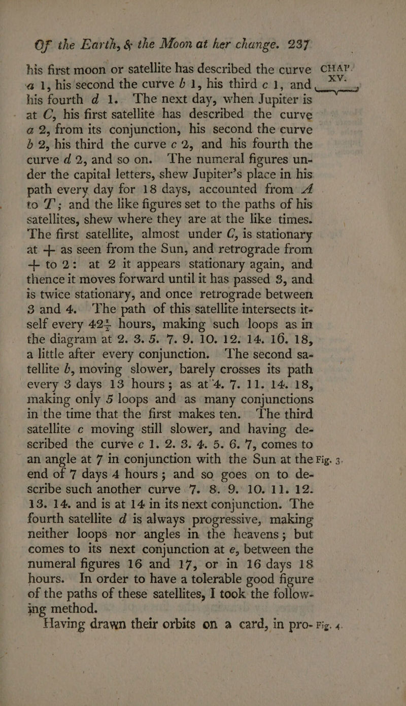 his first moon or satellite has described the curve @ 1, his'second the curve 6 1, his third c 1, and his fourth d 1.. The next day, when Jupiter is at C, his first satellite has described the curve a 2, from its conjunction, his second the curve b 2, his third the curve c 2, and his fourth the curve d2,and soon. The numeral figures un- der the capital letters, shew Jupiter’s place in his path every day for 18 days, accounted from 4 to T’; and the like figures set to the paths of his satellites, shew where they are at the like times. The first satellite, almost under C, is stationary at ++ as seen from the Sun, and retrograde from + to2: at 2 it appears stationary again, and thence it moves forward until it has passed 3, and is twice stationary, and once retrograde between 3 and 4. The path of this satellite intersects it- self every 422 hours, making such loops as in the diagram at 2. 3. 5. ‘7. 9. 10, 12. 14. 16. 18, a little after every conjunction. ‘The second sa- tellite b, moving slower, barely crosses its path every 3 days 13 hours; as at’4. 7. 11. 14. 18, making only 5 loops and as many conjunctions in the time that the first makes ten. The third satellite c moving still slower, and having de- scribed the curve c 1. 2. 3. 4. 5. 6. '7, comes to an angle at 7 in conjunction with the Sun at the end of 7 days 4 hours; and so goes on to de- scribe such another curve 7. 8. 9. 10. 11. 12. 13. 14, and is at 14 in its next conjunction. The fourth satellite d is always progressive, making neither loops nor angles in the heavens; but comes to its next conjunction at e, between the numeral figures 16 and 17, or in 16 days 18 hours. In order to have a tolerable good figure of the paths of these satellites, I took the follow- ing method. | Having drawn their orbits on a card, in pro- CHAP. 4 arses pom? Fig. 3. Fig, 4.