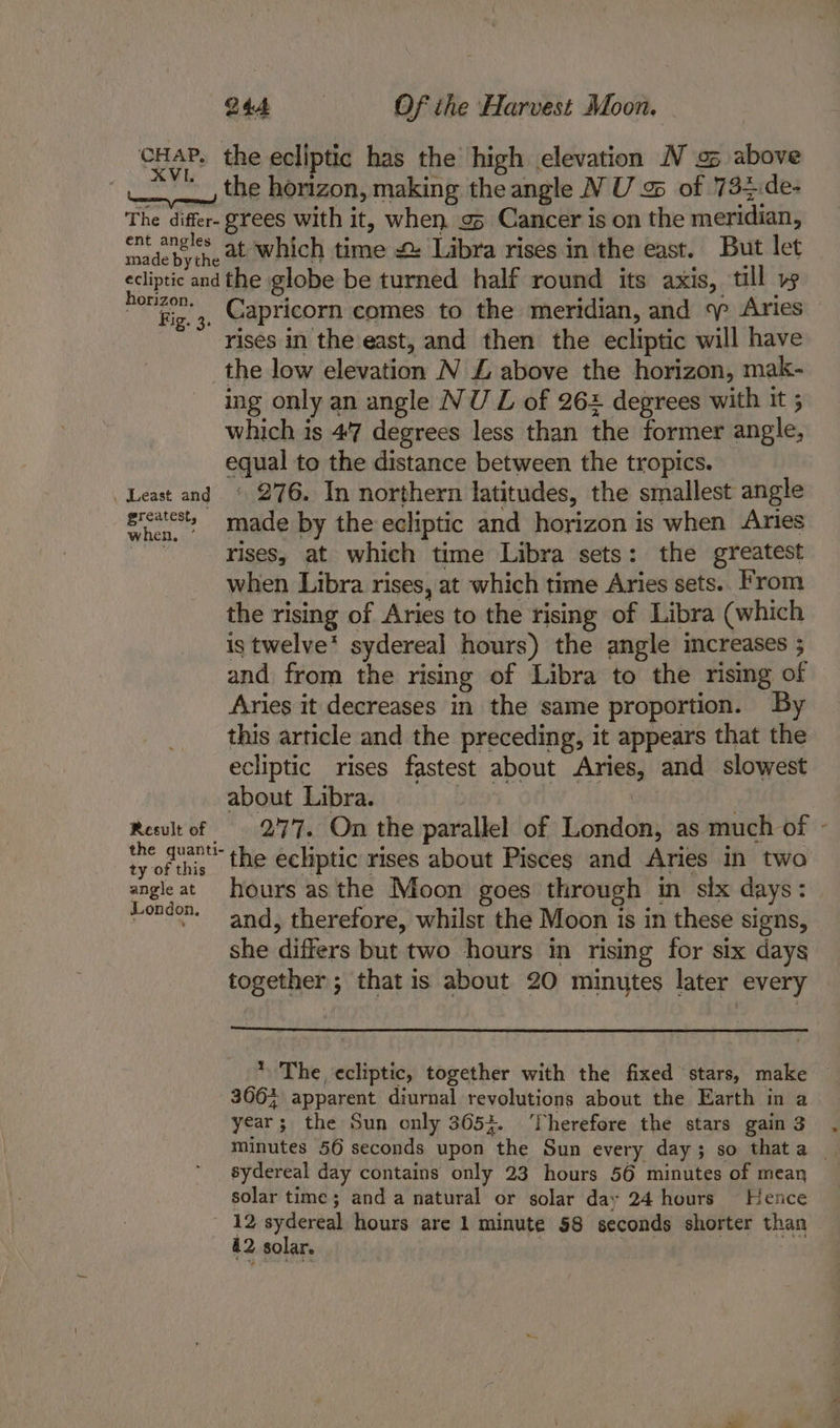 ‘CHAP, XV The differ- ent angles made bythe ecliptic and horizon. Fig. 3. . Least and greatest, when, * Result of the quanti- ty of this angle at London, 244 Of the Harvest Moon. the horizon, making the angle N U a of 734:de- grees with it, when g5 Cancer is on the meridian, at which time 2 Libra rises in the east. But let the globe be turned half round its axis, till » Capricorn comes to the meridian, and Aries rises in the east, and then the ecliptic will have the low elevation N £ above the horizon, mak- ing only an angle NU LZ of 262 degrees with it ; which is 4°7 degrees less than the former angle, equal to the distance between the tropics. ‘ 276. In northern latitudes, the smallest angle made by the ecliptic and horizon is when Aries rises, at which time Libra sets: the greatest when Libra rises, at which time Aries sets.. From the rising of Aries to the rising of Libra (which is twelve’ syderea] hours) the angle mcreases ; and from the rising of Libra to the rising of Aries it decreases in the same proportion. By this article and the preceding, it appears that the ecliptic rises fastest about Aries, and slowest about Libra. | | 277. On the parallel of London, as much of - the ecliptic rises about Pisces and Aries in two hours as the Moon goes through in six days: and, therefore, whilst the Moon is in these signs, she differs but two hours in rising for six days together ; that is about 20 minutes later every * The ecliptic, together with the fixed stars, make 366% apparent diurnal revolutions about the Earth in a year; the Sun only 3653. ‘Therefore the stars gain 3 minutes 56 seconds upon the Sun every day; so thata sydereal day contains only 23 hours 56 minutes of mean solar time; and a natural or solar day 24 hours Hence 42 solar.