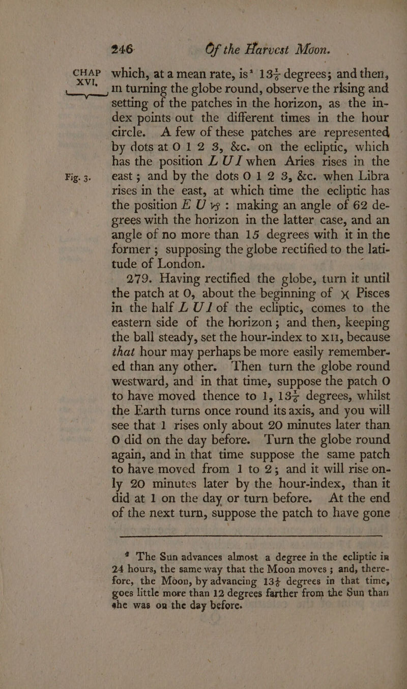 Fig. 3. in turning the globe round, observe the rising and setting of the patches in the horizon, as the in- dex points out the different times in the hour circle. A few of these patches are represented by dots atO 12 3, &amp;c. on the ecliptic, which has the position Z UZ when Aries rises in the east ; and by the dots 012 3, &amp;c. when Libra rises in the east, at which time the ecliptic has the position E U vs : making an angle of 62 de- grees with the horizon in the latter case, and an angle of no more than 15 degrees with it in the former ; supposing the globe rectified to the lati- tude of London. ‘ 279. Having rectified the globe, turn it until the patch at 0, about the beginning of \ Pisces in the half Z UJ of the ecliptic, comes to the eastern side of the horizon; and then, keeping the ball steady, set the hour-index to x11, because that hour may perhaps be more easily remember- ed than any other. Then turn the globe round westward, and in that time, suppose the patch O to have moved thence to 1, 133 degrees, whilst the Earth turns once round its axis, and you will see that 1 rises only about 20 minutes later than again, and in that time suppose the same patch to have moved from 1 to 2; and it will rise on- ly 20 minutes later by the hour-index, than it did at 1 on the day or turn before. At the end of the next turn, suppose the patch to have gone _ ? The Sun advances almost a degree in the ecliptic in 24 hours, the same way that the Moon moves ; and, there- fore, the Moon, by advancing 134 degrees in that time, goes little more than 12 degrees farther from the Sun than she was on the day before.