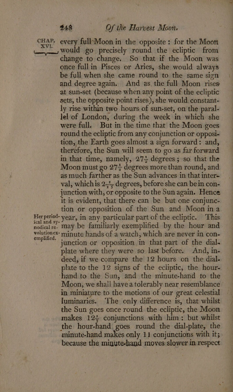 cHAP. every fullMoon in the opposite : for the Moon tx Would go precisely round the ecliptic from change to change. So that if the Moon was once fullin Pisces or Aries, she would always be full when she came round to the same sign and degree again. And as. the full Moon rises at sun-set (because when any point of the ecliptic sets, the opposite point rises), she would. constant- ly rise within two hours of sun-set, on the paral- lel of London, during the week in which she were full. But in the time that the Moon goes round the ecliptic from any conjunction or opposi- tion, the Earth goes almost a sign forward: and, therefore, the Sun will seem to go as far forward in that time, namely, 2774 degrees; so that the Moon must go 27+ degrees more than round, and as much farther as the Sun advances in that inter- val, whichis 2—*, degrees, before she can bein con- junction with, or opposite to the Sun again. Hence it is evident, that there can be but one conjunc- tion or opposition of the Sun and Moon ina Her period- vear, in any particular part of the ecliptic. This ical and sy- ae : nodical re- May be familiarly exemplified by the hour and pee oi minute hands of a watch, which are never in con- junction or opposition in that part of the dial- plate where they were so last before. And, in- deed, if we compare the 12 hours on the dial- plate to the 12 signs of the ecliptic, the hour- ‘hand to the Sun, and the minute-hand to the Moon, we shall havea tolerably near resemblance in miniature to the motions of our great celestial luminaries. ‘The only difference is, that whilst the Sun goes once round the ecliptic, the Moon makes 124 conjunctions with him: but whilst the hour-hand goes round the dial-plate, the minute-hand makes only 11 conjunctions with it; because the migute-hand moves slower in respect