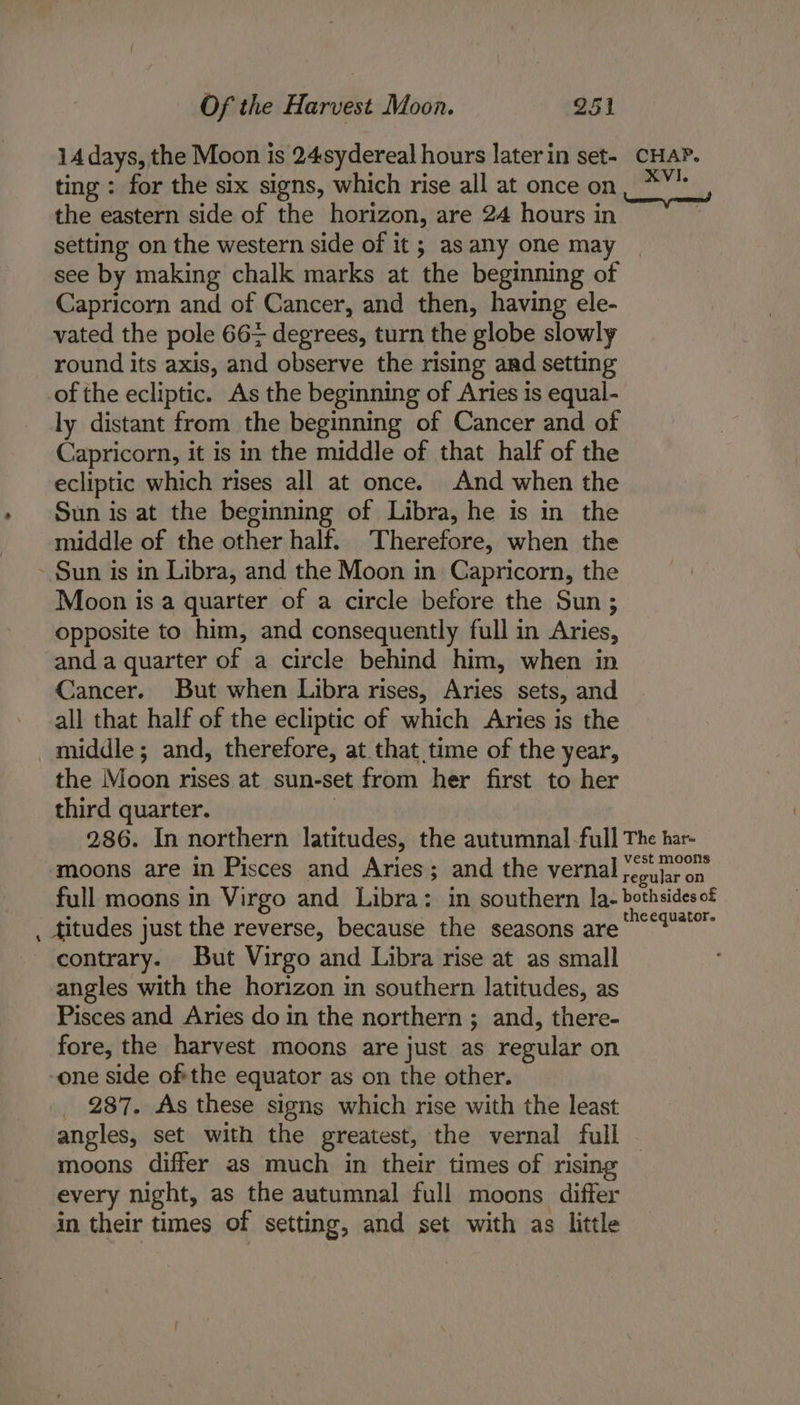 14 days, the Moon is 24sydereal hours later in set- CHAP. ting : for the six signs, which rise all at once on, *¥* the eastern side of the horizon, are 24 hours in setting on the western side of it ; as any one may see by making chalk marks at the beginning of Capricorn and of Cancer, and then, having ele- vated the pole 66+ degrees, turn the globe slowly round its axis, and observe the rising and setting of the ecliptic. As the beginning of Aries is equal- ly distant from the beginning of Cancer and of Capricorn, it is in the middle of that half of the ecliptic which rises all at once. And when the Sun is at the beginning of Libra, he is in the middle of the other half. Therefore, when the - Sun is in Libra, and the Moon in Capricorn, the Moon is a quarter of a circle before the Sun ; opposite to him, and consequently full in Aries, and a quarter of a circle behind him, when in Cancer. But when Libra rises, Aries sets, and all that half of the ecliptic of which Aries is the middle; and, therefore, at that time of the year, the Moon rises at sun-set from her first to her third quarter. | 286. In northern latitudes, the autumnal -full The har- moons are in Pisces and Aries; and the vernal ;oujar on full moons in Virgo and Libra: in southern la- bothsidesof titudes just the reverse, because the seasons are! contrary. But Virgo and Libra rise at as small angles with the horizon in southern latitudes, as Pisces and Aries do in the northern ; and, there- fore, the harvest moons are just as regular on -one side ofthe equator as on the other. 287. As these signs which rise with the least angles, set with the greatest, the vernal full moons differ as much in their times of rising every night, as the autumnal full moons differ in their times of setting, and set with as little .