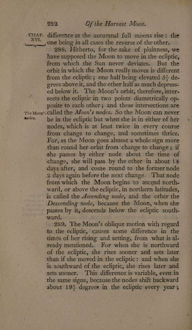 one being in all cases the reverse of the other. 288. Hitherto, for the sake of plainness, we have supposed the Moon to move in the ecliptic, from which the Sun never deviates. But the orbit in which the Moon really moves is different . from the ecliptic; one half being elevated 5+ de- grees above it, and the other half as much depress- ed below it. ‘The Moon’s orbit, therefore, inter- sects the ecliptic in two points diametrically op- posite to each other; and these intersections are modes. be in the ecliptic but when she is in either of her nodes, which is at least twice in every course from change to change, and sometimes thrice. than round her orbit from change to change ; if she passes by either node about the time of change, she will pass by the other in about 14 days after, and come round to the former node 2, days again before the next change. That node from which the Moon begins to ascend north- ward, or above the ecliptic, in northern latitudes, is called the Ascending node, and the other the Descending node, because the Moon, when she passes by it, descends below the ecliptic south- ward. | 289. The Moon’s oblique motion with regard to the ecliptic, catises some difference in the times of her rising and setting, from what is al- ready mentioned. For when she is northward of the ecliptic, she rises sooner and sets later than if she moved in the ecliptic: and when she is southward of the ecliptic, she rises later and sets sooner. ‘This difference is variable, even in the same signs, because the nodes shift backward about 193 degrees in the ecliptic every year ;