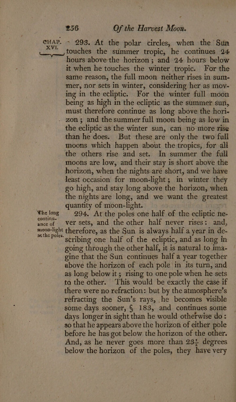 cur. ~ 293, At the polar circles, when the Sun __,touches the summer tropic, he continues 24 hours above'the horizon ; and 24 hours below it when he touches the winter tropic. For the same reason, the full moon neither rises in sum- mer, nor sets in winter, considering her as mov- ing in the ecliptic. For the winter full moon being as high in the ecliptic as the summer sun, must therefore continue as long above the hori- . zon; and the summer full moon being as low in the ecliptic as the winter sun, can no more rise than he does. But these are only the two full moons which happen about the tropics, for all the others rise and set. In summer the full moons are low, and their stay is short above the horizon, when the nights are short, and we have least occasion for moon-light; in winter they go high, and stay long above the horizon, when the nights are long, and we want the greatest quantity of moon-light. ‘ ‘fhe long = 294, At the poles one half of the ecliptic ne- seek of “Wo NEE sets, and the other half never rises: and, moon-light therefore, as the Sun is always half a year in de- at the poles. wuts ak. ‘i scribing one half of the ecliptic, and as long in going through the other half, it is natural to ima- gine that the Sun continues half a year together above the horizon of each pole 'in its turn, and as long below it ; rising to one pole when he sets to the other. ‘This would be exactly the case. if there were no refraction: but by the atmosphere’s refracting the Sun’s rays, he becomes visible some days sooner, § 183, and continues some days longer in sight than he would otherwise do: so that he appears above the horizon of either pole before he has got below the horizon of the other. And, as he never goes more than 23; degrees below the horizon of the poles, they have very