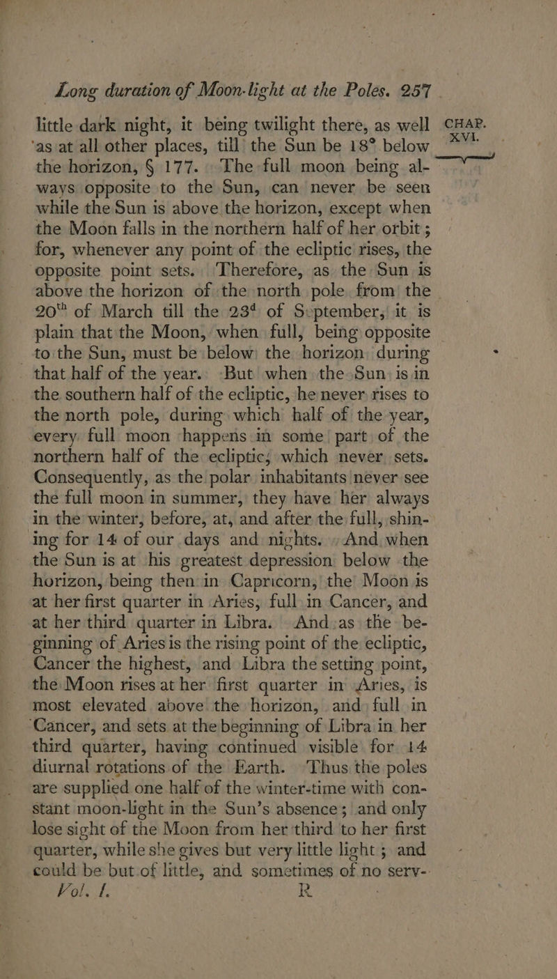 little dark night, it being twilight there, as well cHAs. ‘as at all other places, till the Sun be 18° below the horizon, § 177... The full moon being al- - ways opposite to the Sun, can never be seen while the Sun is above the horizon, except when the Moon falls in the northern half of her orbit ; for, whenever any point of the ecliptic rises, the opposite point sets. Therefore, as the Sun is above the horizon of the north pole. from) the ~ 20° of March till the 234 of September, it is plain that the Moon, when full, being opposite _ tothe Sun, must be below) the horizon, during that half of the year.. But when the Sun) isin the southern half of the ecliptic, he never rises to the north pole, durmg which half of the year, every full moon happens in some’ part of the northern half of the ecliptic; which never. sets. Consequently, as the polar inhabitants never see the full moon in summer, they have her always in the winter, before, at, and after the full, shin- ing for 14 of our days and: nights. »And, when _ the Sun is at his greatest depression below the horizon, being then in Capricorn, the’ Moon is at her first quarter in Aries, full in Cancer, and at her third quarter in Libra. And:as the be- ginning of Aries is the rising point of the ecliptic, Cancer the highest, and Libra the setting point, the Moon rises at her first quarter in Aries, is most elevated above the horizon, and) full in ‘Cancer, and sets at the beginning of Libra in her third quarter, having continued visible for 14 diurnal rotations of the Earth. Thus the poles are supplied one half of the winter-time with con- stant moon-light in the Sun’s absence; and only lose sight of the Moon from her third to her first quarter, while she gives but very little light ; and could be but.of little, and sometimes of no sery-: Vol. 1. ue 5 :