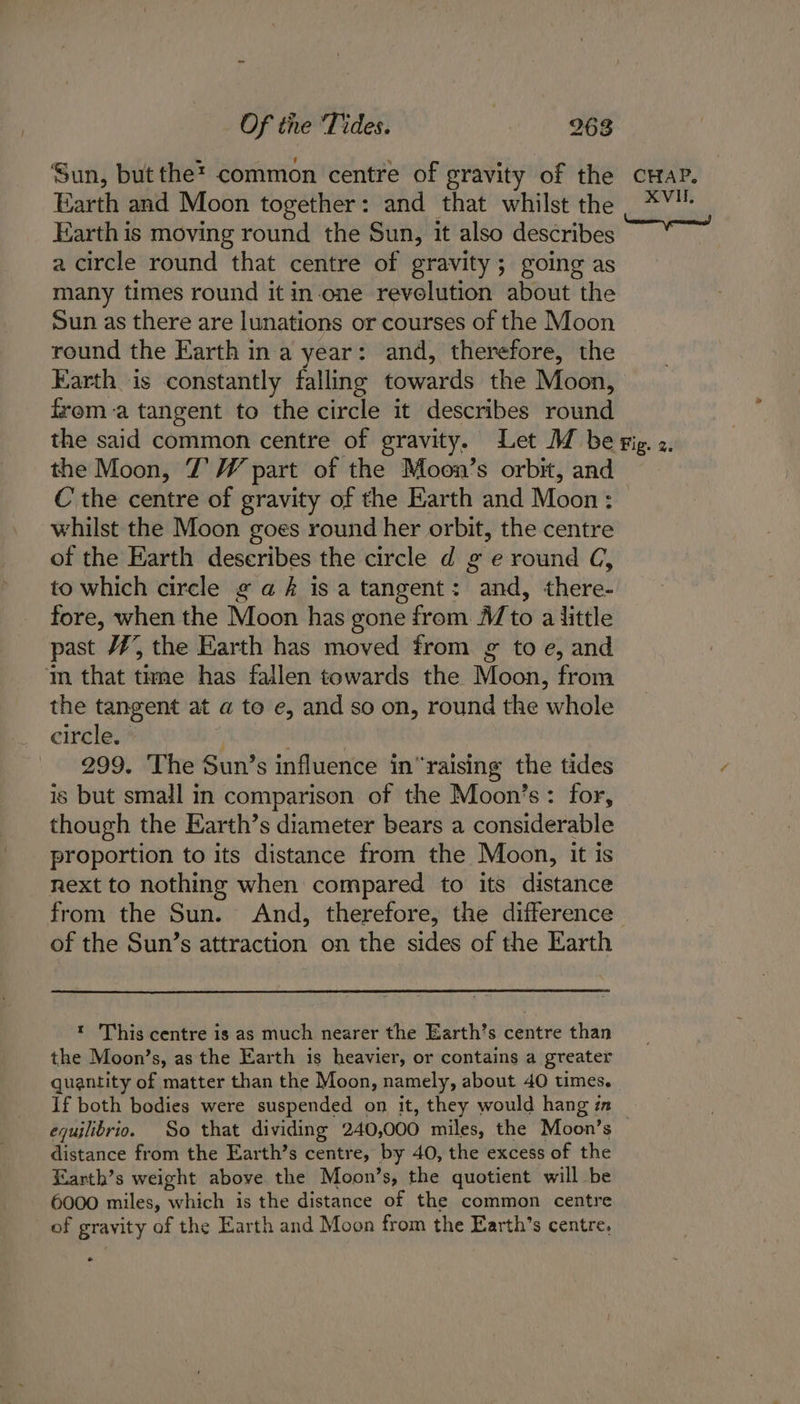 Sun, but the? common centre of gravity of the crap. Earth and Moon together: and that whilst the *¥ Earth is moving round the Sun, it also describes a circle round that centre of gravity; going as many times round it in-one revolution about the Sun as there are lunations or courses of the Moon round the Earth ina year: and, therefore, the Earth is constantly falling towards the Moon, froma tangent to the circle it describes round the said common centre of gravity. Let M be gig. z. the Moon, 7’ W part of the Moon’s orbit, and C' the centre of gravity of the Earth and Moon : whilst the Moon goes round her orbit, the centre of the Earth describes the circle d g e round C, to which circle ¢ a é isa tangent: and, there- fore, when the Moon has gone from A/to a little past #7’, the Earth has moved from g to e, and m that tame has fallen towards the Moon, from the tangent at a to e, and so on, round the whole circle. | 299. The Sun’s influence in“raising the tides is but small in comparison of the Moon’s: for, though the Earth’s diameter bears a considerable proportion to its distance from the Moon, it is next to nothing when compared to its distance from the Sun. And, therefore, the difference of the Sun’s attraction on the sides of the Earth * This centre is as much nearer the Earth’s centre than the Moon’s, as the Earth is heavier, or contains a greater quantity of matter than the Moon, namely, about 40 times. If both bodies were suspended on it, they would hang in — equilibrio. So that dividing 240,000 miles, the Moon’s distance from the Earth’s centre, by 40, the excess of the Earth’s weight above the Moon’s, the quotient will be 6000 miles, which is the distance of the common centre of gravity of the Earth and Moon from the Earth’s centre, *