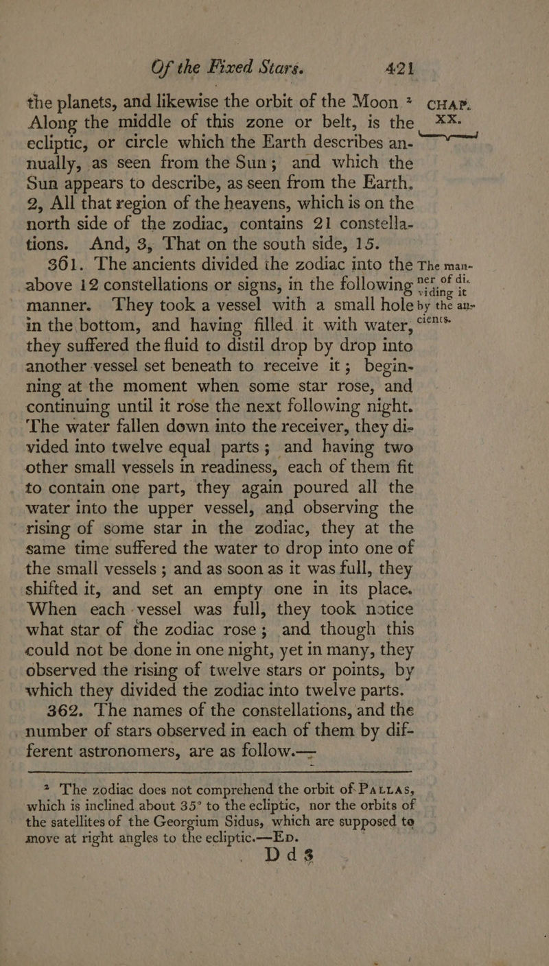 the planets, and likewise the orbit of the Moon * crap. Along the middle of this zone or belt, is the **: ecliptic, or circle which the Earth describes an- nually, as seen from the Sun; and which the Sun appears to describe, as seen from the Earth. 2, All that region of the heavens, which is on the north side of the zodiac, contains 21 constella- tions. And, 3, That on the south side, 15. 361. The ancients divided ihe zodiac into the The man- above 12 constellations or signs, in the following S4,0° ¢¢ manner. ‘They took a vessel with a small hole by the an- in the bottom, and having filled it with water, ““* they suffered the fluid to distil drop by drop into another vessel set beneath to receive it; begin- ning at the moment when some star rose, and continuing until it rose the next following night. ‘The water fallen down into the receiver, they di- vided into twelve equal parts; and having two other small vessels in readiness, each of them fit to contain one part, they again poured all the water into the upper vessel, and observing the rising of some star in the zodiac, they at the same time suffered the water to drop into one of the small vessels ; and as soon as it was full, they shifted it, and set an empty one in its place. When each -vessel was full, they took notice what star of the zodiac rose; and though this could not be done im one night, yet in many, they observed the rising of twelve stars or points, by which they divided the zodiac into twelve parts. 362. The names of the constellations, and the _ number of stars observed in each of them by dif- ferent astronomers, are as follow.— 2 'The zodiac does not comprehend the orbit of: Patras, which is inclined about 35° to the ecliptic, nor the orbits of the satellites of the Georgium Sidus, which are supposed te move at right angles to the ecliptic.—Eb. Dds