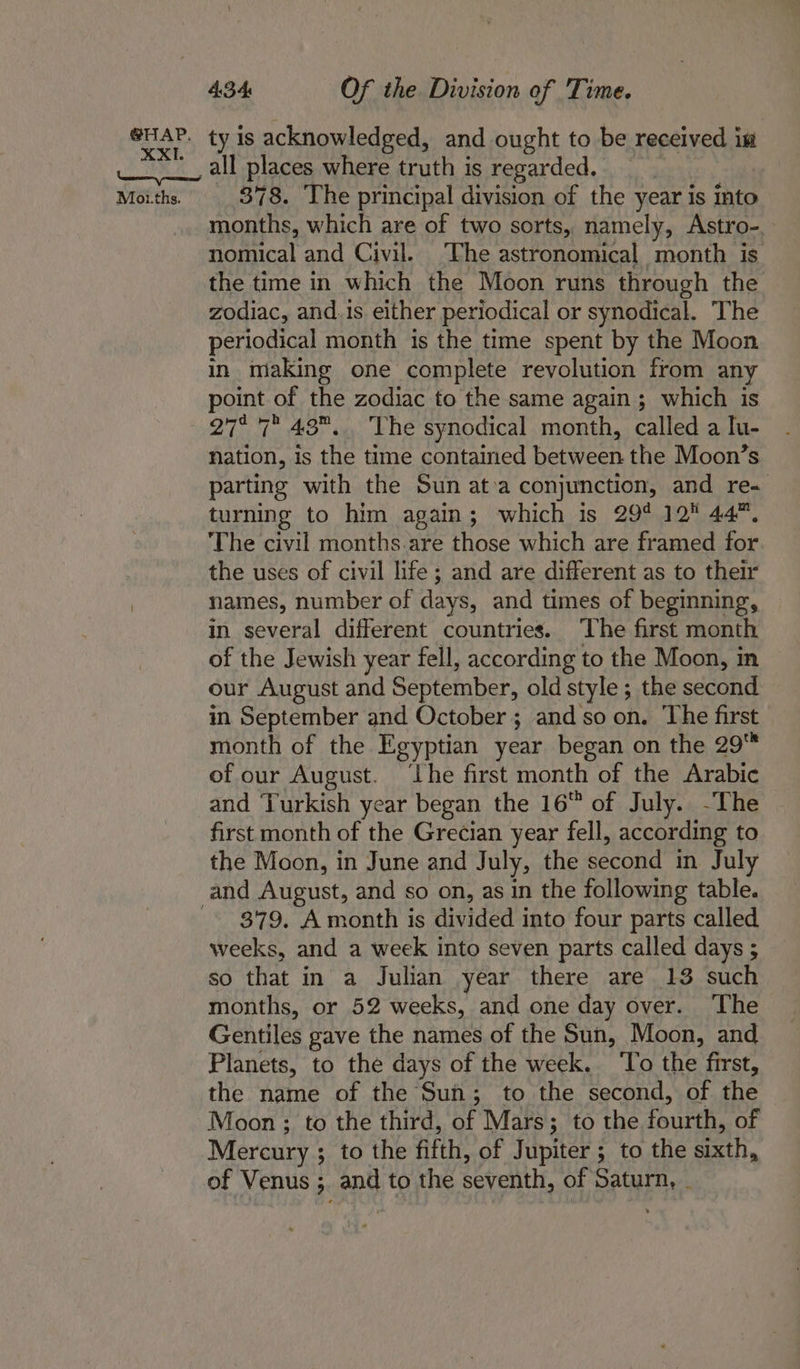 ty is acknowledged, and ought to be received im all places where truth is regarded. _ 878. The principal division of the year is into months, which are of two sorts, namely, Astro-. nomical and Civil. The astronomical month is the time in which the Moon runs through the zodiac, and.is either periodical or synodical. ‘The periodical month is the time spent by the Moon in making one complete revolution from any point of the zodiac to the same again ; which is 27° 7 43... The synodical month, called a Iu- nation, is the time contained between the Moon’s parting with the Sun at:a conjunction, and re- turning to him again; which is 29° 12 44, The civil months.are those which are framed for the uses of civil life; and are different as to their names, number of days, and times of beginning, in several different countries. The first month of the Jewish year fell, according to the Moon, in our August and September, old style ; the second in September and October; and so on. ‘The first month of the Fgyptian year began on the 29™ of our August. ‘The first month of the Arabic and ‘Turkish year began the 16 of July. -The first month of the Grecian year fell, according to the Moon, in June and July, the second in July 379. A month is divided into four parts called weeks, and a week into seven parts called days ; so that in a Julian year there are 13 such months, or 52 weeks, and one day over. ‘The Gentiles gave the names of the Sun, Moon, and Planets, to the days of the week. ‘To the first, the name of the Sun; to the second, of the Moon ; to the third, of Mars; to the fourth, of Mercury ; to the fifth, of Jupiter ; to the sixth, of Venus ; and to the seventh, of Saturn, _