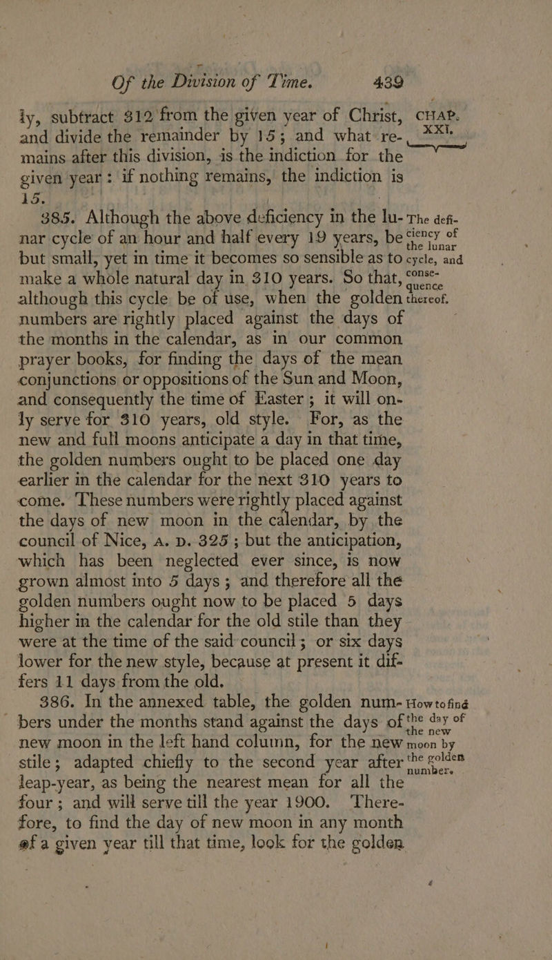 iy, subfract $12'from the given year of Christ, cia. and divide the remainder by 15; and what re-, **! mains after this division, is the indiction for the given year: if nothing remains, the indiction is 15. : | 385. Although the above deficiency in the lu- The defi- nar cycle’ of an hour and half every 19 years, be G&lt;rey of but small, yet in time it becomes so sensible as to cycle, and make a whole natural day in 310 years. So that, O2r:. although this cycle be of use, when the golden thereof. numbers are rightly placed against the days of the months in the calendar, as in our common prayer books, for finding the days of the mean conjunctions or oppositions of the Sun and Moon, and consequently the time of Easter ; it will on- ly serve for 310 years, old style. For, as the new and full moons anticipate a day in that time, the golden numbers ought to be placed one day earlier in the calendar for the next 310 years to come. ‘These numbers were rightly placed against the days of new moon in the calendar, by the council of Nice, a. p. 325; but the anticipation, which has been neglected ever since, is now \ grown almost into 5 days ; and therefore all the golden numbers ought now to be placed 5 days higher in the calendar for the old stile than they were at the time of the said council; or six days lower for the new style, because at present it dif- fers 11 days from the old. 386. In the annexed table, the golden num- Howtofing _ bers under the months stand against the days of ‘pe @y of new moon in the left hand column, for the new moon by stile; adapted chiefly to the second year after ‘he sold leap-year, as being the nearest mean for all the four ; and will serve till the year 1900. ‘There- fore, to find the day of new moon in any month @f a given year till that time, look for the golden