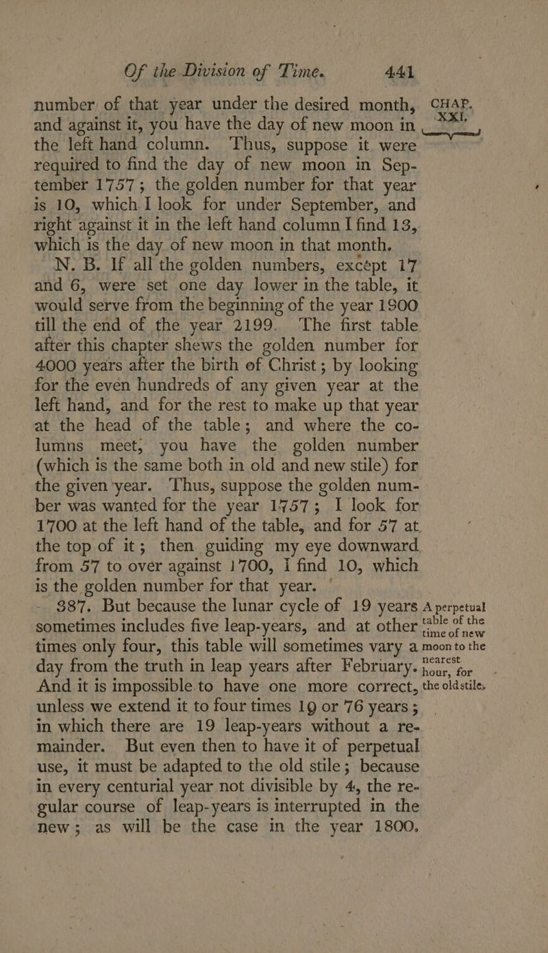 number of that year under the desired month, CHAP. and against it, you have the day of new moon in, ® the lel hand column. TAGE stoic it. were | required to find the day of new moon in Sep- tember 1'757; the golden number for that year is 10, which I look for under September, and right against it in the left hand column I find 13, which is the day of new moon in that month, N, B. If all the golden numbers, except 17 and 6, were set one day lower in the table, it would serve from the beginning of the year 1900 till the end of the year 2199. ‘The first table after this chapter shews the golden number for 4000 years after the birth of “Christ ; ; by looking for the even hundreds of any given year at the left hand, and for the rest to make up that year at the head of the table; and where the co- lumns meet, you have the golden number (which is the same both in old and new stile) for the given’year. ‘Thus, suppose the golden num- ber was wanted for the year 1757; I look for 1700 at the left hand of the table, and for 57 at, the top of it; then guiding my eye downward from 57 to over against 1700, I find 10, which is the golden number for that year. 387. But because the lunar cycle of 19 years Ih ncavetal sometimes includes five leap-years, and at other ‘20% 0 the times only four, this table will sometimes vary a moonto the day from the truth in leap years after February. po0y, for And it is impossible to have one more correct, the oldstile, unless we extend it to four times 19 or 76 years ; in which there are 19 leap-years without a re- mainder. But even then to have it of perpetual use, it must be adapted to the old stile; because in every centurial year not divisible by 4, the re- gular course of leap-years is interrupted in the Tew; as will be the case in the year 1800,