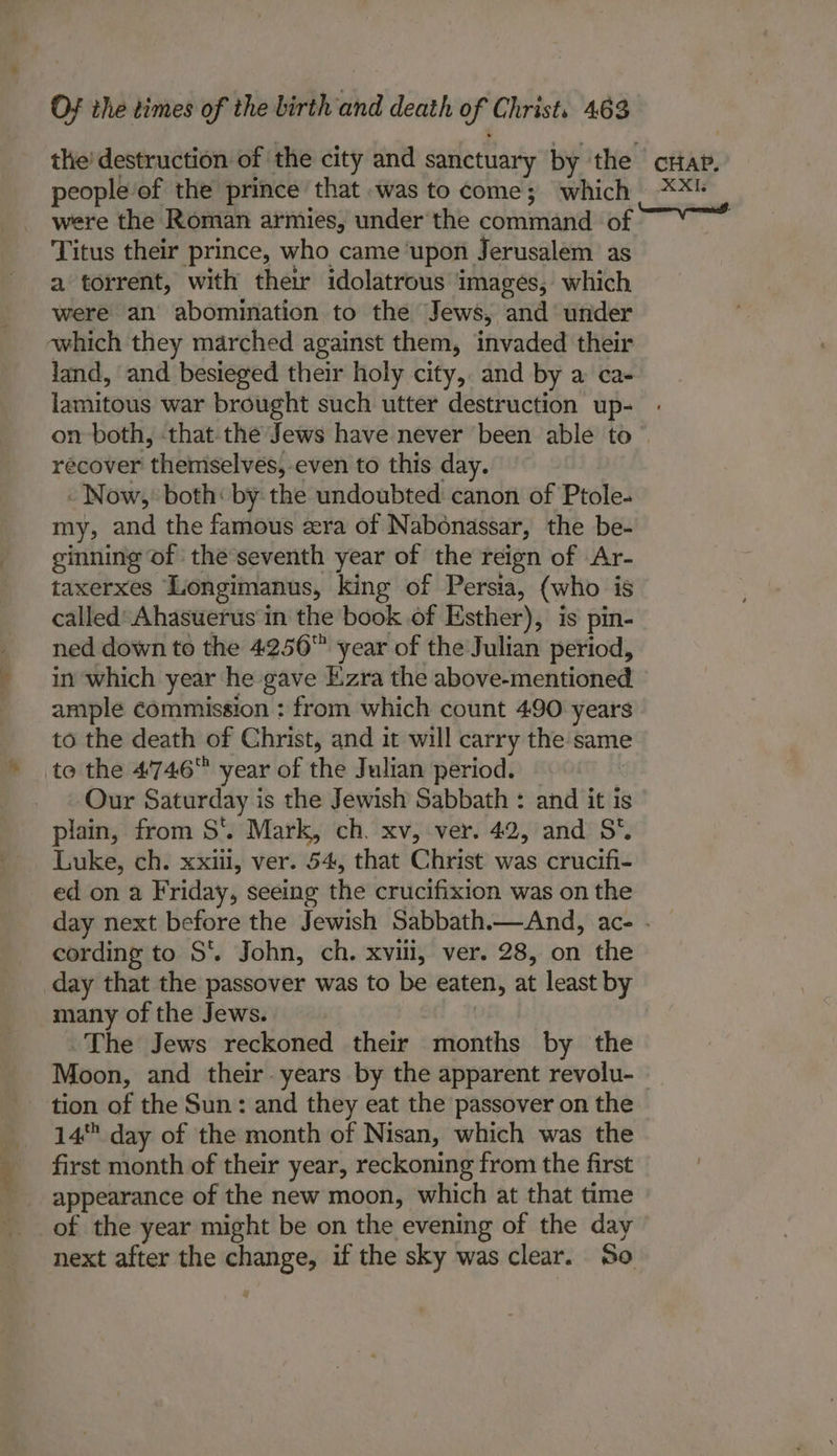 the’ destruction of the city and sanctuary by the crap. people of the prince that was to come; which **™ were the Roman armies, under the command of Titus their prince, who came upon Jerusalem as a torrent, with their idolatrous images, which were an abomination to the Jews, and under which they marched against them, invaded their land, and besieged their holy city, and by a ca- lamitous war brought such utter destruction up- on both, thatthe Jews have never been able to © recover ‘thidhiselves! even to this day. - Now,’ both: by: the undoubted: canon of Ptole- my, and the famous cera of Nabonassar, the be- ginning of the seventh year of the reign of Ar- taxerxes ‘Longimanus, king of Persia, (who is called’ Ahasuerus in the book of Esther), is pin- ned down to the 42.56™ year of the Julian period, in which year he gave Five the above-mentioned ample commission : from which count 490 years to the death of Christ, and it will carry the same to the 4746 year of the Julian period. Our Saturday i is the Jewish Sabbath : and it is plain, from S*. Mark, ch. xv, ver. 42, and S*. Luke, ch. xxiil, ver. 54, that Christ was crucifi- ed on a Friday, seeing the crucifixion was on the day next before the Jewish Sabbath.—And, ace - cording to S*. John, ch. xvili, ver. 28, on the day that the passover was to be eaten, at least by many of the Jews. The Jews reckoned their months by the Moon, and their. years by the apparent revolu- tion of the Sun: and they eat the passover on the 14 day of the month of Nisan, which was the first month of their year, reckoning from the first appearance of the new moon, which at that time of the year might be on the evening of the day next after the pica if the sky was clear. So