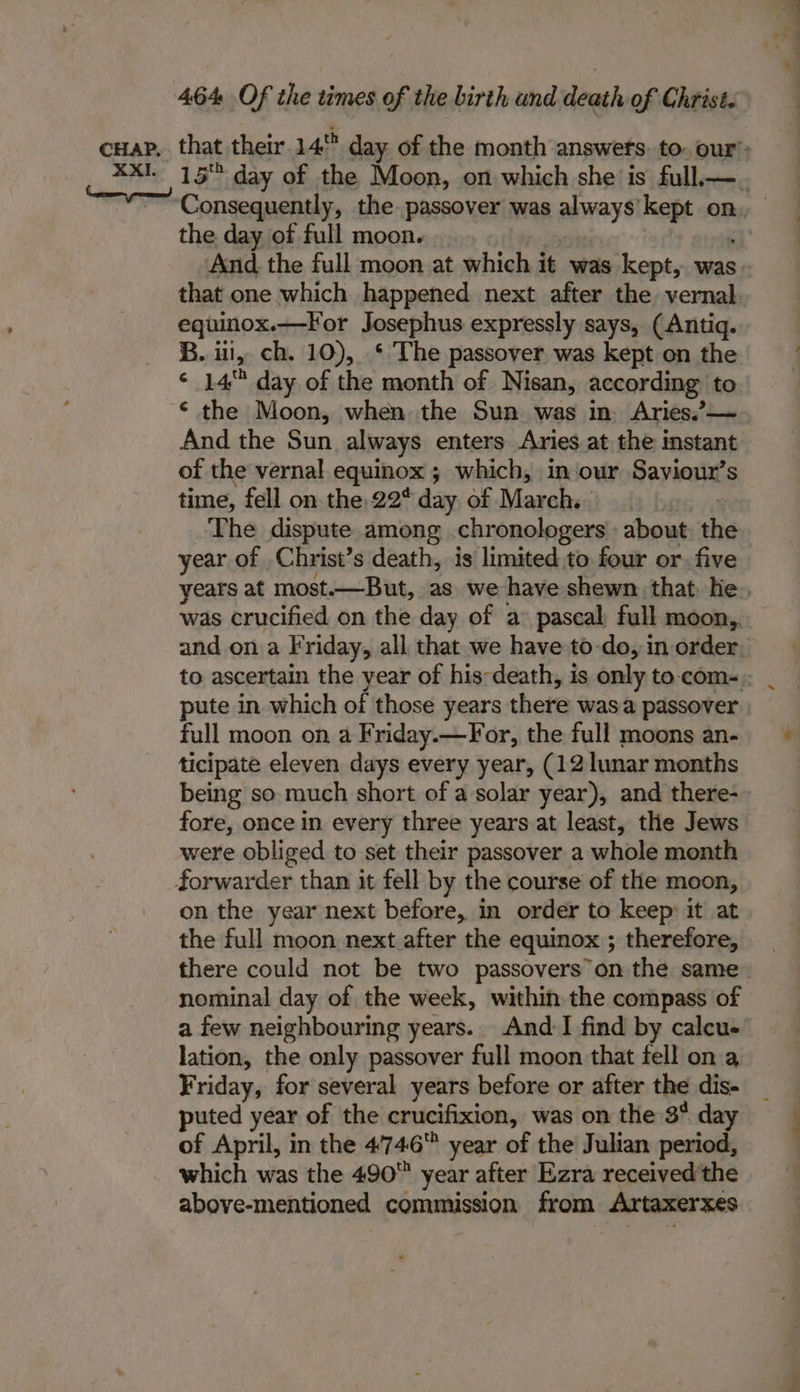 the day of full moon. And the full moon at which it was kept, was that one which happened next after the vernal equinox.—For Josephus expressly says, (Antiq. B. ul, ch. 10), ‘ The passover was kept on the * 14 day of the month of Nisan, according to © the Moon, when the Sun was in. Aries.’— And the Sun always enters Aries at the instant of the vernal equinox ; which, in our Saviour’s time, fell on the 22° day of March. The dispute among .chronologers about: the year of Christ’s death, is limited to four or. five pute in which of those years there wasa passover full moon on a Friday.—For, the full moons an- ticipate eleven days every year, (12 lunar months being so much short of a solar year), and there- fore, once in every three years at least, the Jews were obliged to set their passover a whole month on the year next before, in order to keep: it at the full moon next after the equinox ; therefore, there could not be two passovers on the same nominal day of the week, within the compass of a few neighbouring years. And:I find by calcue lation, the only passover full moon that fell on a Friday, for several years before or after the dis- puted year of the crucifixion, was on the 3° day of April, in the 4746 year of the Julian period, which was the 490 year after Ezra received the above-mentioned commission from. Artaxerxes oe