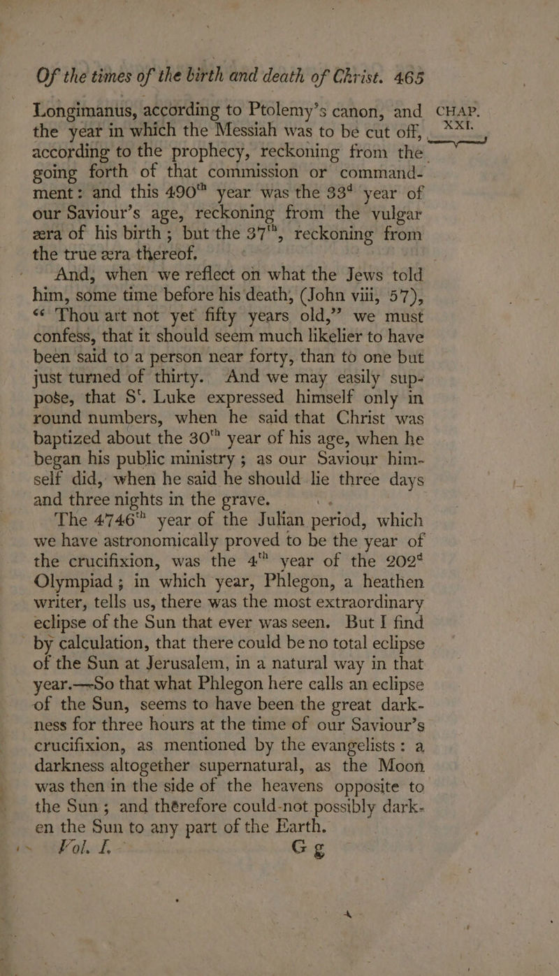 Longimanus, according to Ptolemy’s canon, and CHAP. the year in which the Messiah was to be cut off, ** according to the prophecy, reckoning from the going forth of that commission or command- ment: and this 490™ year was the 33% year of our Saviour’s age, reckoning from the vulgar zera of his birth; but the 37, reckoning from the true zra thereof. | 7 And, when we reflect on what the Jews told him, some time before his death, (John viii, 57), «* Thou art not yet fifty years old,’ we must confess, that it should seem much likelier to have been said to a person near forty, than to one but just turned of thirty. And we may easily sup- pose, that S’. Luke expressed himself only in round numbers, when he said that Christ was baptized about the 30 year of his age, when he began his public ministry ; as our Saviour him- self did, when he said he should lie three days and three nights in the grave. a | The 4746 year of the Julian period, which we have astronomically proved to be the year of the crucifixion, was the 4 year of the 202° Olympiad ; in which year, Phlegon, a heathen writer, tells us, there was the most extraordinary eclipse of the Sun that ever was seen. But I find - by calculation, that there could be no total eclipse of the Sun at Jerusalem, in a natural way in that year.—So that what Phlegon here calls an eclipse of the Sun, seems to have been the great dark- ness for three hours at the time of our Saviour’s crucifixion, as mentioned by the evangelists: a darkness altogether supernatural, as the Moon was then in the side of the heavens opposite to the Sun; and thérefore could-not possibly dark- en the Sun to any part of the Earth. pea RG OL 08. Gg