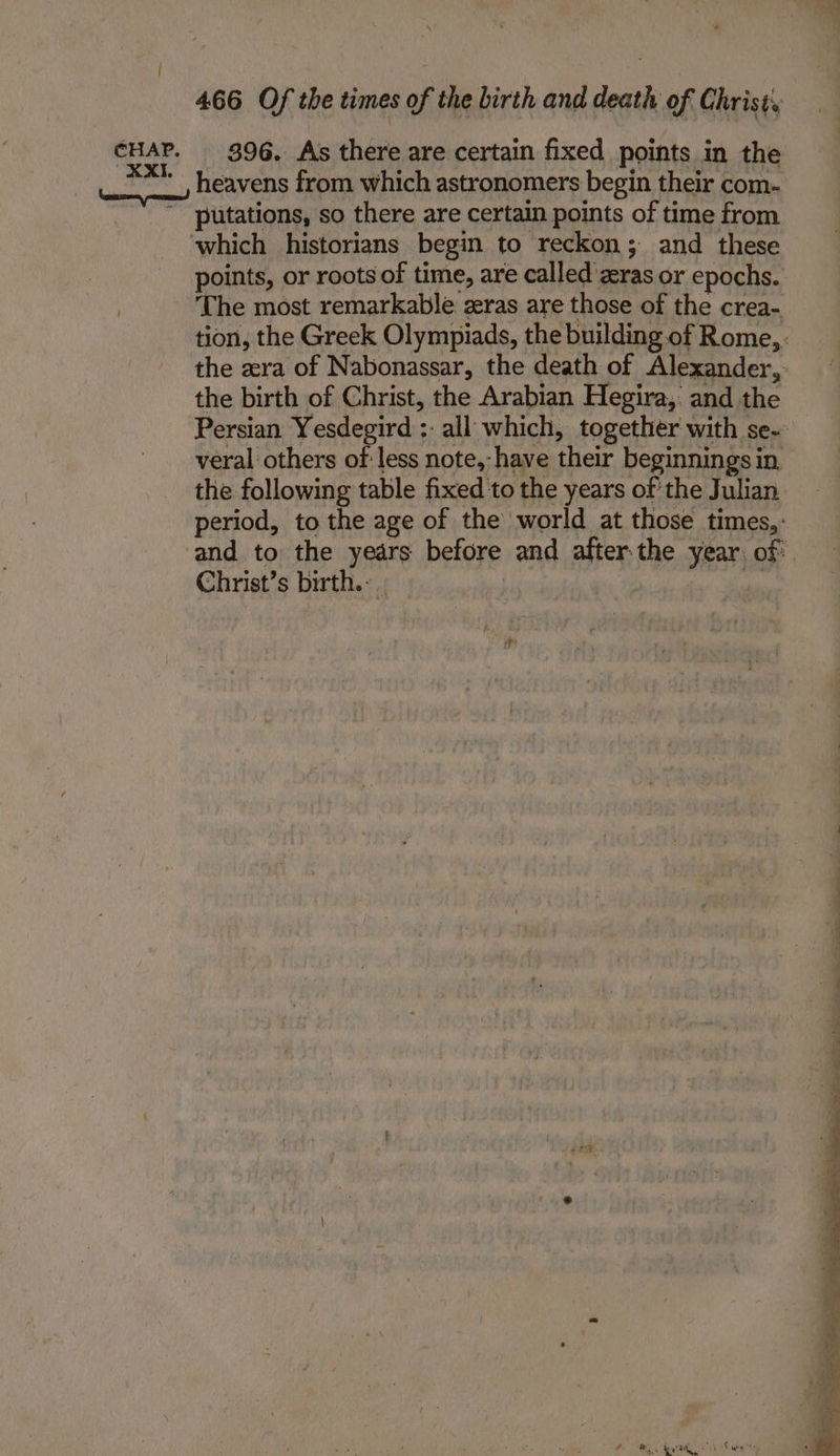 | CHAP. XXI. 466 Of the times of the Lirth and death of Christ, 396. As there are certain fixed points in the heavens from which astronomers begin their com- putations, so there are certain points of time from which historians begin to reckon; and these points, or roots of time, are called zeras or epochs.. ‘The most remarkable zeras are those of the crea- tion, the Greek Olympiads, the building of Rome,. the zera of Nabonassar, the death of Alexander, the birth of Christ, the Arabian Hegira, and the Persian Yesdegird :: all which, together with se- veral others of less note, have their beginnings in the following table fixed to the years of the Julian period, to the age of the world at those times, : and to the years before and after.the year of: Christ’s birth. . i