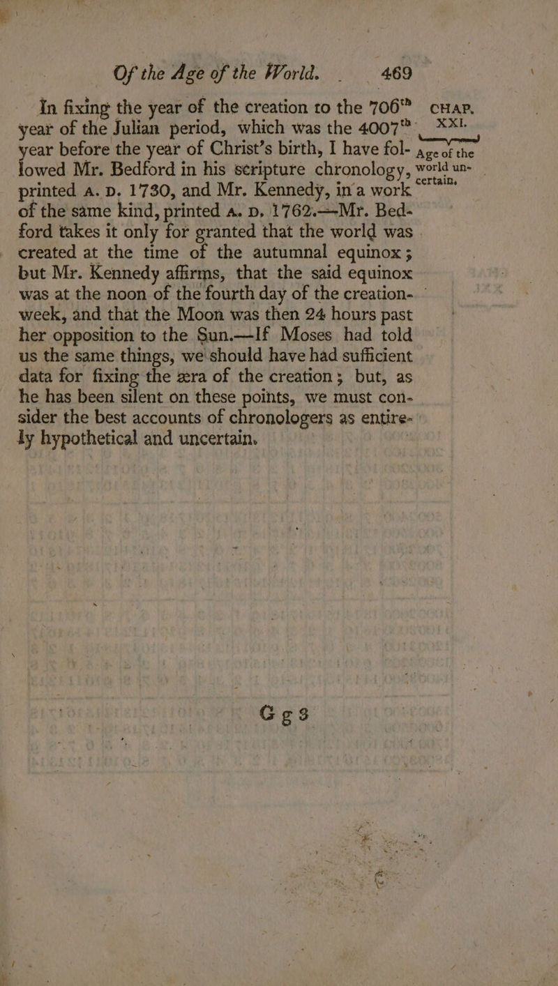 In fixing the year of the creation to the 706 cuap. year of the Julian period, which was the 4007 | **! fea before the year of Christ’s birth, I have fol- age of the owed Mr. Bedford in his seripture chronology, world un- printed a. p. 1730, and Mr. Kennedy, in’a work “* of the same kind, printed a. p, 1762.—-Mr. Bed- ford takes it only for granted that the world was . created at the time of the autumnal equinox; but Mr. Kennedy affirms, that the said equinox was at the noon of the fourth day of the creation. - week, and that the Moon was then 24 hours past her opposition to the Sun.—If Moses had told us the same things, we should have had sufficient data for fixing the zra of the creation; but, as he has been silent on these points, we must con- sider the best accounts of chronologers as entire- ly hypothetical and uncertain.