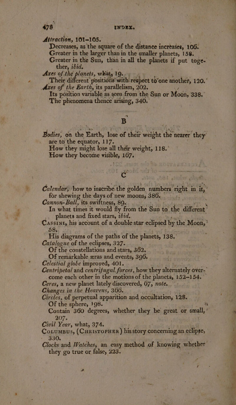 Attraction, 101-105. | “ Decreases, as the square of the distance i increases, 106. Greater in the larger than in the smaller planets, 158. Greater in the Sun, than in all the planets if put toge- ther, zbid. Axes of the planets, what, 19... Their different positions with. respect to’one another, 120. Axes of the Earth, its parallelism, 202. 4g Its position variable as seen from the Sun or Moon, 338. The ‘phenomena thence arising, 340. \ ES B Bodies; on she Earth, lose of their weight the’ nearer ae are to the equator, 117. How they might lose all their eight: 118. How they become eerie 167, , Cc Calendar, how to inscribe the golden numbers: vate in ie for shewing the days of new moons, 386. Cannon- Ball, its ete tness, 89. In what times it would fly from the Sunt to. the different’ ., planets and fixed stars, zbid.. Cassint, his account of a double star eclipsed by i Mooi, ’ 58s, of His diagrams of the paths of the planets, 138. Catalogue of the eclipses, 327. Of the constellations and stars, 362. Of remarkable zras and events, 396. . Celestial globe improyed, 401. Centripetal and cen trifugal, forces, how they aremnatay over- “come each other in the motions of the planets, 152-154. Ceres, a new planet lately discovered, 67, note. Changes in the Heavens, 360. | Circles, of perpetual apparition and occultation, 128. Of the sphere, 198. a Contain 360 degrees, whether they be great or as 9 207. | Civil Year, what, 374. Cotumpus, (CurisToPHER ) his story concerning an eclipse, % fs y 330. i, Clocks and Watches, an easy method of knowing whether’ i they go true or false, 223.