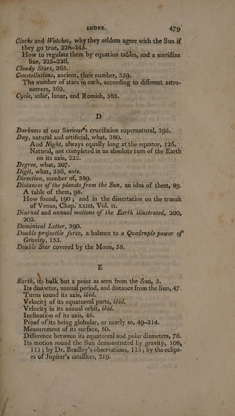 Clocks and Watches, why they seldom agree | with the Sun if they go true, 228-245. ‘How to regulate them by’ equation tables, and’a meridian’ ~ line, 225-226, i Cloudy Stars, 805,12 Constellations, ancient, their number, 359. The number of stars mm each, aerontin ib Pe on astro- nomers, 362, . « | Cycle,’ silat, hangt and” Romish, 383. Darkness at' our Saviour’s crucifixion supernatural, 3 95»: Day, natural and artificial, what, 380.: | And Night, always equally long at the equator, 126. Natural, not completed in ‘an absolute turn of the: Earth , on its axis, 222.° Degree, what, 207. . Digit, what, 336, note. Direction, number of, 380. Distances of the planets from the Sun, an idea of them, 89. A. table of them, 98.’ How found, 190; and in the dissertation on the transit of: A, Chap: XXIII, Vol. 1. Diurnal and annual motions of the Earth illustrated, 200, 202. i Dominical Letter, 390. Gravity, 153. Double Star covered by the Moon, 58. OE Earth, its bulk but a point as seen from the Sun, 3.. Its dia aeter, annual period, and distance from the Sun, 47. ‘Turns tound its axis, 27d. | Velocity of its equatoreal parts, zid, Velocity, in its annual orbit, iid. Inclination of its axis, 48. Proof ofits being globular, or ‘neatly so, 49-31. 14. Measurement of its surface, 50. Difference between its equatoreal and polar diameters, 76. Its motion round the Sun demonstrated by gravity, 108, ~- 111; by Dr. Bradley’s observations, 113; by the eclips- es of Jupiter’s satellites, 219.