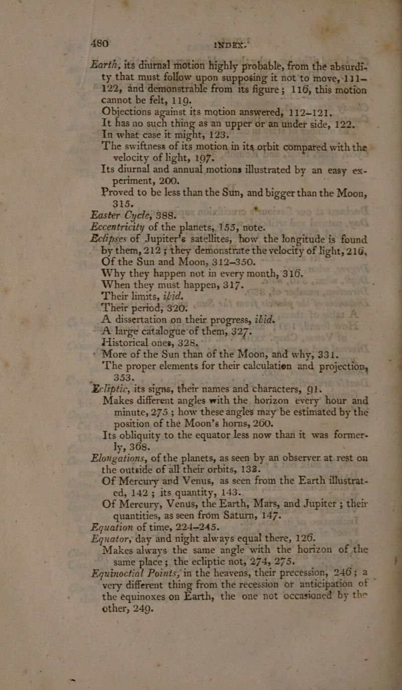 ese sax 480 INDEX.’ - Earth, its diirnal motion highly probable, { from the absurdi- ty that must follow upon supposing it not to move,-111—. . 122, and demonstrable from its figure ; ; 1 16, this motion | cannot be felt, 119. Objections against its mation answered, 112-121, It has no such thing as an upper or an under side, 122. In what case it might, Trot. The swiftness of its motion in its orbit compated with the » ; velocity of light, 107. Its diurnal and annual motions illustrated by an easy ex- periment, 200. Proved to be less than the Sun, and bigger than the Moon, 315. : _ Easter Cycle, 388. &gt; Paar Eccentricity of the planets, 155, note. pees of Jupiter’s satellites, how the longitude i is found by them, 212 ; they demonstrate the velocity of light, 216, Of the Sun La Moon, 312~350. : Why they happen not in every month, 316. When they must eppenst 317. : Their limits, 27d. 7 Their period, 320. _A dissertation on their progress, ibid. A large catalogue‘of them, 327. Historical ones, 328. ° * More of the Sun than of the Moon, and why, 331. 4 The proper elements for their calculatien and projection, ; - ST ae Ecliptic, its signs, their names ‘and characters, QJ. Makes different angles with the horizon every hour and minute, 275 ; how these angles may be phi a by the position of the Moon’s horns, 260. Its obliquity to the equator less now than it was former- ly, 368. Piokins of the planets, as seen by an observer at. rest on the outside of all their orbits, 133. Of Mercury and Venus, as seen from the Earth iMustrat- ed, 142 ; its quantity, 143. Of Mercury, Venus, the Earth, Mars, and Fapeers their quantities, as seen from Saturn, 147. Equation of time, 224-245. Equator, day and night always equal there, 126. Makes always the same angle with the horizon of. the same place ;_ the ecliptic not, 274, 275. — Equinoctial Points, in the heavens, their precession, 946; a i very different thing from the recession or anticipation of the equinoxes on Earth, the one not occasioned by the other, 249.