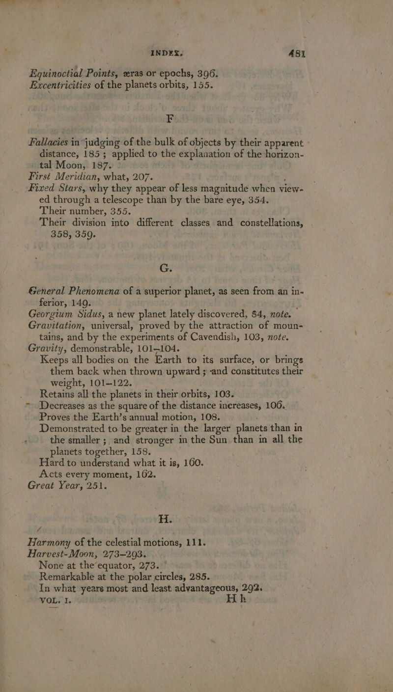 INDEX, A481 Equinoctial Points, ras or epochs, 396. Excentricities of the planets orbits, 155. x Fallacies in“judging of the bulk of objects by their apparent distance, 185; applied to the explanation of the horizon- tal Moon, 187. First Meridian, what, 207. te Fixed Stars, why they appear of less magnitude when view- ed through a telescope than by the bare eye, 354. Their number, 355. Their division into different classes and constellations, . 358, 359. G. General Phenomena of a superior planet, as seen from an in- ferior, 149. . Georgium Sidus, a new planet lately discovered, 84, note. Gravitation, universal, proved by the attraction of moun- tains, and by the experiments of Cavendish, 103, note. Gravity, demonstrable, 101-104. Keeps all bodies on the Earth to its surface, or brings them back when thrown upward ; and constitutes their weight, 101-122. he . Retains all the planets in their orbits, 103. ~ Decreases as the square of the distance inereases, 106.. Proves the Earth’s annual motion, 108. Demonstrated to be greater in the larger planets than in the smaller ;, and stronger in the Sun. than in all the planets together, 158. Hard to understand what it is, 160. Acts every moment, 102. Great Year, 251. . H. 4 . ; Harmony of the celestial motions, 111. Harvest-Moon, 273~293. None at the equator, 273. Remarkable at the polar circles, 285. In what years most and least advantageous, 292. VOL. I. Hh