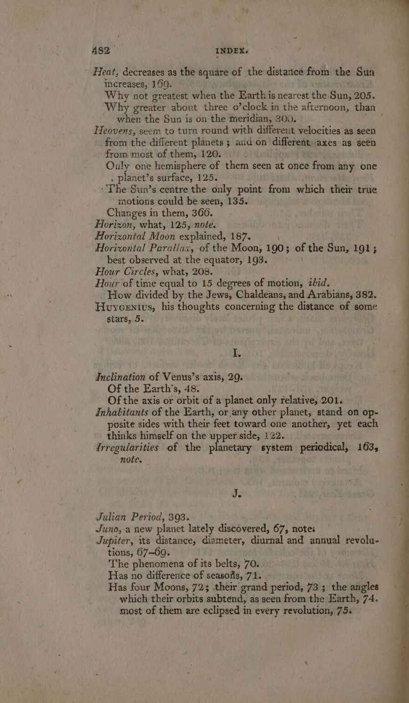 A82 INDEX, Heat, decreases as the square of the distance from the Sun increases, 169. Why not greatest when the Earth is near eat the Sun, 205. when the Sun is on the meridian, 300. Heavens, seem to turn round with different velocities as seen from the different planets ; and on different:jaxes as seen from most of them, 120. ©) 2. 0 &gt; Ouly one hemisphere of them seen at once from any one . planet’s surface, 125. The Sun’s centre the only point from which their true motions could be seen, 135. Changes in them, 360. Horizon, what, 125, note. Horizontal Moon explained, 187. Horizontal Parallax, of the Moon, 190; of the Sun, 191; best observed at the equator, 193. Hour Circles, what, 208. Hour of time equal to 15 degrees of motion, zbid. How divided by the Jews, Chaldeans, and Arabians, 382. Huycenivs, his thoughts concerning the distance of some stars, 5. I, Inclination of Venus’s axis, 29. Of the Earth’s, 48. Of the axis or orbit of a planet only relative, 201. Inhabitants of the Earth, or any other planet, stand on op- posite sides with their ‘feet toward orie another, yet each thinks himself on the upper side, 122. frregularities of the planetary system periodical, 163, note. Je Julian Period, 393. Juno, a new planet lately distbvened: 67, note: Jupiter, its distance, diameter, diurnal and annual revolu- tions, 67—69. The phenomena of its belts, 70. Has no difference of seasofis, 71. Has four Moons, 723 their grand period, 73 ; the angles which their orbits mibtcath as seen from the Earth, 74. most of them are eclipsed in every revolution, 75. : ” . &gt; . : EE ee a ee