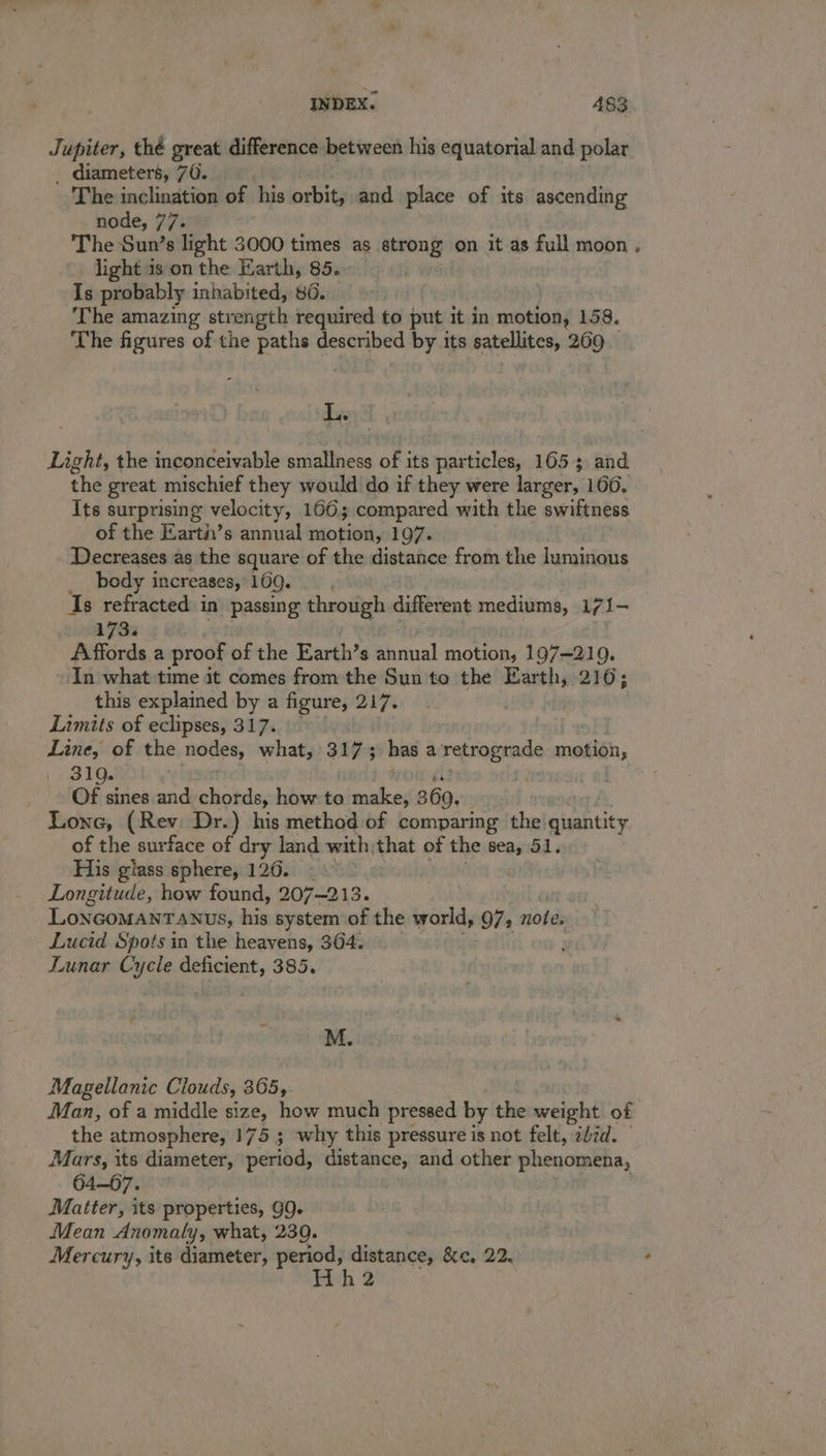 Jupiter, thé great difference between his equatorial and polar _ diameters, 76. - The inclination of his orbit, and place of its ascending node, 77. The Sun’s light 3000 times as atrony on it as full moon , light is on the Earth, 85. Is probably inhabited, 86. The amazing str rength required to put it in motion, 158. The figures of the paths described by its satellites, ~ Eye Light, the inconceivable smallness of its particles, 165 3 and the great mischief they would do if they were larger, 1606. Its surprising velocity, 1606; compared with the swiftness of the Earth’s annual motion, 197. Decreases as the square of the distance from the luminous body increases, 169. Is refracted i in passing through different mediums, 7 {— 1733 A ffords a proof of the Earth’s Raine! motion, 197—219. In what time it comes from the Sun to the Earth, 210; this explained by a figure, 217. Limits of eclipses, 317. \ Line, of the nodes, what, ally has a retrograde motion, 310. Of sines and chords, how to as 369. Lone, (Rev: Dr.) his method of comparing the quantity of the surface of dry land with, that of the sea, 51. His glass sphere, 120. Longitude, how found, 207~213. LONGOMANTANUS, his system of the world, 97, note. Lucid Spots in the heavens, 364. Lunar Cycle deficient, 385. r M. Magellanic Clouds, 365, Man, of a middle size, how much pressed by the weight of the atmosphere, 175 ; why this pressure is not felt, zdid. Mars, its diameter, period, distance, and other phenomena, 64—67. Matter, its properties, 9Q. Mean Anomaly, what, 239. Mercury, its diameter, Arta aie &amp;e, 22. 2