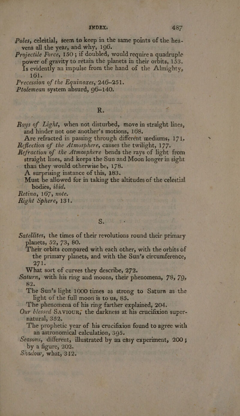 Poles, celestial, seem to keep in the same points of the hea- vené all the year, and why, 196. Projectile Force, 150; if doubled, would require a quadruple power of gravity to retain the planets in their orbits, 153. Is evidently an impulse from the hand of the Almighty, 161. Precession of the Equinoxes, 246—251. Ptolemean system absurd, Q96—140. R. 5 Rays of Light, when not disturbed, move in straight lines, and hinder not one another’s motions, 168. Are refracted in passing through different mediums, 171, Reflection of the Atmosphere, causes the twilight, 177. Refraction of the Atmosphere bends the rays of light from straight lines, and keeps the Sun and Moon longer in sight than they would otherwise be, 178. - A surprising instance of this, 383. Must be allowed for in taking the altitudes of the celestial bodies, zLid. Retina, 167, note. Right Sphere, 131. S. Satellites, the times of their revolutions round their primary planets, 52, 73, 80. ; Their orbits compared with each other, with the orbits of the primary planets, and with the Sun’s circumference, 271. What sort of curves they describe, 272. Saturn, with his ring and moons, their phenomena, 78, 79, §2. The Sun’s light 1000 times as strong to Saturn as the light of the full moon is to us, 85. ‘The phenomena of his ring farther explained, 204. Our blessed Saviour; the darkness at his crucifixion super- natural, 352. The prophetic year of his crucifixion found to agree with an astronomical calculation, 395. Seasons, different, illustrated by an easy experiment, 200 ; by a figure, 202. Shadow, what, 312.