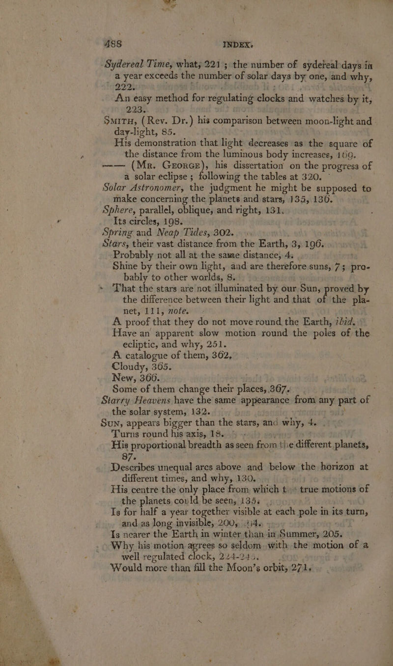 Sydereal Time, what; 221; the number of sydeteal-days in _ a year exceeds the number of solar days by one, and why, QIZs An easy nindhad for regulating docks and watches by it, 223. Situ, (Rev. Dr.) his comparison between moon-light and day-light, 85. His demonstration that light decreases as the — of the distance from the luminous body increases, 460. --— (Mr. Gezorce), his dissertation on the progress of a solar eclipse ; following the tables at 320. Solar Astronomer, the judgment he might be supposed to make concerning the planets and stars, 135, 1306. Sphere, parallel, oblique, and right, 131. Its circles, 198. Spring and Neap Tides, 302... Stars, their vast distance from the Earth, 3, 196. Probably not all at the same distance, 4. ; Shine by their own light, aad are therefore suns, 73 pro- bably to other worlds, 8. : ~ hat the stars are not illuminated by our, Sun, proved by the difference between their light and that of the pla- net, ITI; note. A proof that they do not move round, the Earth, 7id. Have an apparent slow motion round the poles of the ecliptic, and why, 251. AA catalogue of them, 362, Cloudy, 365. New, 36006. Some of them change their places,. 367. Starry Heavens have the same appearance from any part of the solar system, 132. Sun, appears bigger than the —_ and whe 4. ; ' Turns round his axis, 18.’ His proportional breadth as seen reset the different planets, 87. Describes unequal ares baw and below the horizon at different times, and why, 130. | His centre the only place from which t= true motions of the planets, could be seen, 135. _, Is for half a year together visible at each pole in its turn, and. as long invisible, 200,5.U46 » Is nearer the Earth in winter than in. Summer, 205. Why his motion agrees so seldom. with the motion of a well regulated clock, 224-245. | | Would more than fill the Moon’s orbit, 271.