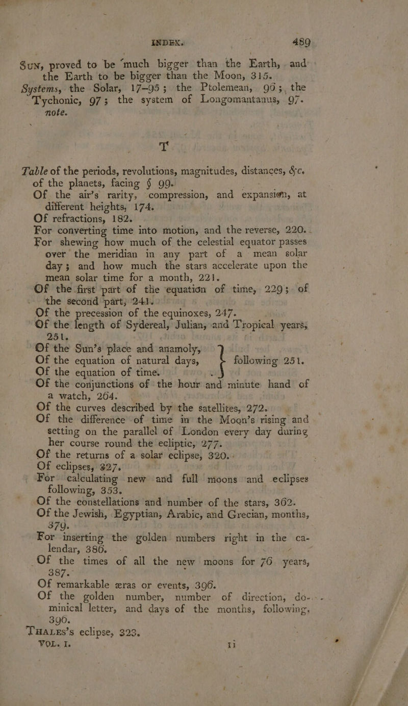 Su, proved to be “much bigger than the Earth, . and the Earth to be bigger than the Moon, 315. Systems, the Solar, 17-95 ; the Ptolemean, 90;, the “Tychonic, 973; the system of Longomantanus, 97. note. x Table of the periods, revolutions, magnitudes, distances, &amp;c. of the planets, facing § 99. Of the air’s rarity, compression, and expansien, at different heights, 174. Of refractions, 182. For converting time into motion, and the reverse, 220. - For shewing how much of the celestial equator passes over the meridian in any part of a mean solar day ; and how much the stars accelerate upon the mean solar time for a month, 221. E Of the first part of the equation of time, 229;. 0 the second part; ‘241. Of the precession of the equinoxes, 247. Of the length of Sydereal, Julian, and Tropical years, 251. ir Of the Sun’s place and anamoly, Of the equation of natural days, following 251. Of the equation of time. : Of the conjunctions of ‘the hour and minute hand of a watch, 204. ~ . Of the curves described by the satellites, 272. Of the difference of time in’ the Moon’s rising and setting on the parallel of London every day during her course round the ecliptic, 277. Of the returns of a solar eclipse, 320. - Of eclipses, 327. | ) For calculating new and full moons ‘and eclipses following, 353. _ Of the constellations and number of the stars, 362. Of the Jewish, Egyptian, Arabic, and Grecian, months, 370. | For inserting the golden numbers right in the ca- lendar, 380. - ‘ Of the times of all the new moons for 76. years, 387. ; Of remarkable eras or events, 396. : Of the golden number, number of | direction, do-.- minical letter, and days of the months, following, 390. | THALEs’s eclipse, 323. VOL. I. i