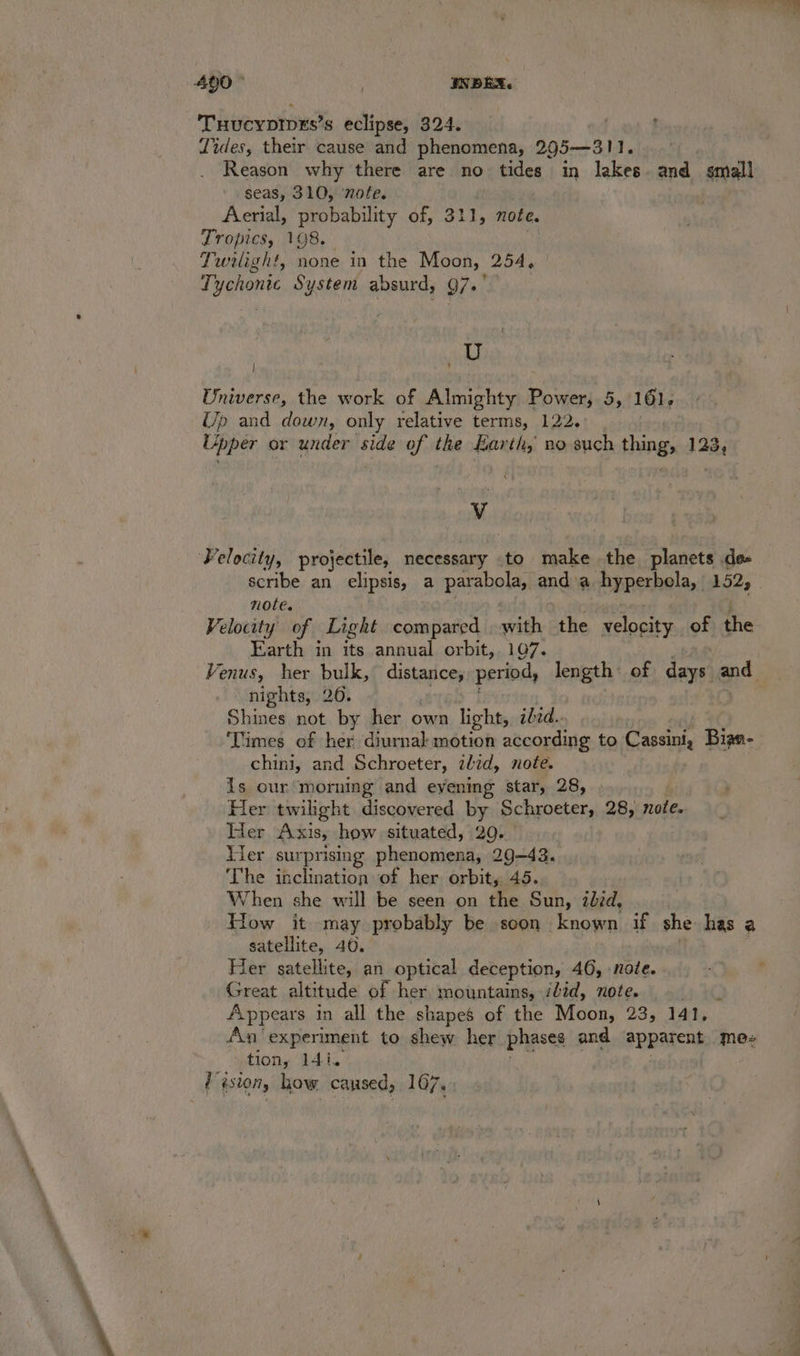 THucypIpEs’s eclipse, 324. Tides, their cause and phenomena, 295—311. Reason why there are no tides in lakes and smali seas, 310, ‘note. Aerial, probability of, 311, note. Tropics, 198. Twilight, none in the Moon, 254, Tychonic System absurd, 97.° ) a Universe, the work of Almighty Power, 5, 161. Up and down, only relative terms, 122. Upper or under side of the Earth, no such thing, 123, V Velocity, projectile, necessary to make the planets de scribe an elipsis, a parabola, and a hyperbela, 152, _ note. Velocity of Light compared with the velocity of the Earth in its annual orbit,. 107. Venus, her bulk, distance, period, length of soe ie nights, 26. Shines not by her own light, ibid.. ‘Times of her diurnal motion according to Cassini, Bian- chini, and Schroeter, ibid, note. Js our morning and eyening star, 28, Her twilight discovered by Schroeter, 28, note. Her Axis, how situated, 29. Ver sur prising i 29-43. The inclination of her orbit, 45. When she will be seen on the Sun, ibid, How it may probably be soon known if she has a satellite, 40. Her satellite, an optical deception, 46, note. Great altitude of her, mountains, idid, note. Appears in all the shapes of the Moon, 935 ldty An‘experiment to shew her phases and apparent mee tiony 141. / aston, how caused, 107.