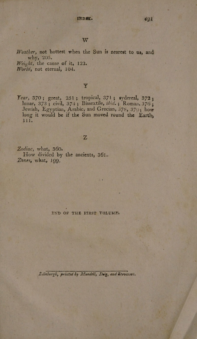 WwW WVeather, not hottest when the Sun is nearest to us, and why, 205. Weight, the cause of it, 122. World, not eternal, 104. Y Year, 370; great, 2513 tropical, 3713 sydereal, 372; lunar, 373 ; civil, 374; Bissextile, ibid. ; Roman, 376; Jewish, Egyptian, Arabic, and Grecian, 378, 370; how long it would be if the Sun moved round the Earth, 11l. Zz Zodiac, what, 360. How divided by the ancients, 361. Zones, what, 109. ’ f END OF THE FIRST VOLUME: Lidinburgh, printed by Mundell, Deig, aud Steversen.