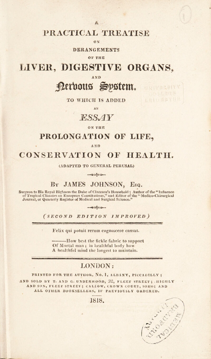 P RACTIOAL TREATISE O IV DERANGEMENTS OF THE LIVER, DIGESTIVE ORGANS, AND Jlertoous Astern, TO WHICH IS ADDED AN ESSAY ON THE PROLONGATION OF LIFE, « AND CONSERVATION OF HEALTH, (ADAPTED TO GENERAL PERUSAL) By JAMES JOHNSON, Esq. Surgeon to His Royal Highness the Duke of Clarence’s Household ; Author of the “Influence of Tropical Climates on European Constitutions,” and Editor of the “ Medipo-Chirurgical Journal, or Quarterly Register of Medical and Surgical Science.” — (SECOND EDITION IMPROVED) Felix qui potuit rerum cognoscere eausas. • How best the fickle fabric to support Of Mortal man ; in healthful body how A healthful mind the longest to maintain. LONDON: PRINTED FOR THE AUTHOR, No. 1, ALBANY, PICCADILLY $ AND SOLD BY T- ANI) G. UNDERWOOD, 32, FLEET STREET ; - HIGHLY AND SON, FLEET STREET; CALLOW, CROWN COURT, SOHO; AND ALL OTHER BOOKSELLERS, IF PREVIOUSLY ORDERED, 1818