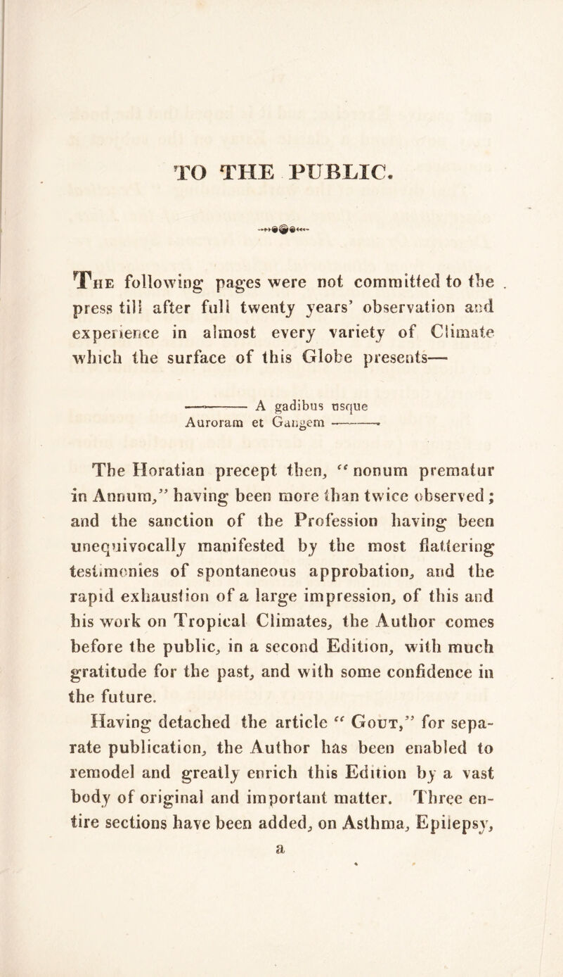 TO THE PUBLIC. The following pages were not committed to the press till after full twenty years’ observation and experience in almost every variety of Climate which the surface of this Globe presents— —* —- A gadibus usque Auroram et Gangem The Horatian precept then, “ nonum prematur in Annum/’ having been more than twice observed ; and the sanction of the Profession having been unequivocally manifested by the most flattering testimonies of spontaneous approbation, and the rapid exhaustion of a large impression, of this aod his work on Tropical Climates, the Author comes before the public, in a second Edition, with much gratitude for the past, and with some confidence in the future. Having detached the article “ Gout/’ for sepa- rate publication, the Author has been enabled to remodel and greatly enrich this Edition by a vast body of original and important matter. Three en- tire sections have been added, on Asthma, Epilepsy, a