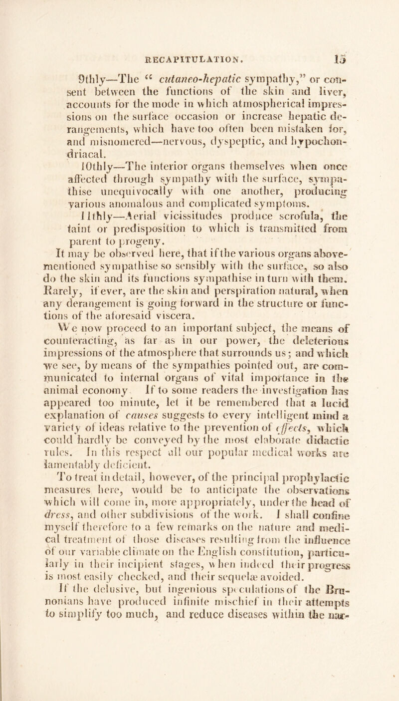 9th1y—The u cutaneo-hepatic sympathy,” or con- sent between the functions of the skin and liver, accounts for the mode in which atmospherical impres- sions on the surface occasion or increase hepatic de- rangements, which have too often been mistaken tor., and misnomered—nervous, dyspeptic, and hypochon- dria cal. iOthIv—The interior organs themselves when once affected through sympathy with tlie surface, sympa- thise unequivocally with one another, producing various anomalous and complicated symptoms, llthly—Serial vicissitudes produce scrofula, the taint or predisposition to which is transmitted from parent to progeny. It may be observed here, that if the various organs above- mentioned sympathise so sensibly with the surface, so also do the skin and its functions sympathise in turn with them. Rarely, if ever, are the skin and perspiration natural, when any derangement is going forward in the structure or func- tions of the aforesaid viscera. We now proceed to an important subject, the means of counteracting, as far as in our power, the deleterious impressions ot the atmosphere that surrounds us; and which we see, by means of the sympathies pointed out, are com- municated to internal organs of vital importance m ih« animal economy If to some readers the investigation has appeared too minute, let it be remembered that a lucid explanation of causes suggests to every intelligent mind a variety of ideas relative to the prevention of effects^ which could hardly be conveyed by the most elaborate didactic rules. In this respect all our popular medical works are lamentably deficient. To treat in detail, however, of the principal prophylactic measures here, would be to anticipate the observations ■which will come in, more appropriately, under the head of dress, and oilier subdivisions of the work. 1 shall confine myself therefore to a few remarks on the nature and medi- cal treatment of those diseases resulting from the influence of our variable climate on the English constitution, particu- larly in their incipient stages, when indeed their progress is most easily checked, and their sequelae avoided. If the delusive, but ingenious sp< culationsof the Bni- nonians have produced infinite mischief in their attempts to simplify too much, and reduce diseases within the nar-