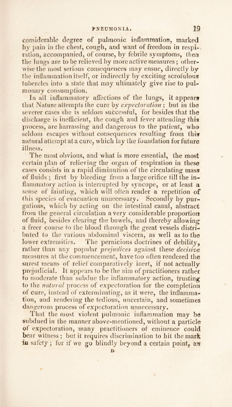 considerable degree of pulmonic inflammation, marked by pain in (he chest, cough, and want of freedom in respi-. ration, accompanied, of course, by febrile symptoms, then the lungs are to be relieved by more active measures; other- wise the most serious consequences may ensue, directly by the inflammation itself, or indirectly by exciting scrofulous tubercles into a state that may ultimately give rise to pul- monary consumption. In ail inflammatory affections of the lungs, it appears that Nature attempts the cure by expectoration ; but in the severer cases she is seldom successful, for besides that the discharge is inefficient, the cough and fever attending this process, are harrassing and dangerous to the patient, who seldom escapes without consequences resulting from this natural attempt at a cure, which lay (he foundation for future illness. The most obvious, and what is more essential, the most certain plan of relieving the organ of respiration in these cases consists in a rapid diminution of the circulating mass of fluids ; first by bleeding from a large orifice till the in- flammatory action is interrupted by syncope, or at least a sense of fainting, which will often render a repetition of this species of evacuation unnecessary. Secondly by pur- gations, which by acting on the intestinal canal, abstract from the general circulation a very considerable proportion of fluid, besides clearing the bowels, and thereby allowing a freer course to the blood through the great vessels distri- buted to the various abdominal viscera, as well as to the lower extremities. The pernicious doctrines of debility,, rather than any popular prejudices against these decisive measures at the commencement, have too often rendered the surest means of relief comparatively inert, if not actually prejudicial. It appears to be the aim of practitioners rather to moderate than subdue the inflammatory action, trusting to the natural process of expectoration for the completion of cure, instead of exterminating, as it were, the inflamma- tion, and rendering the tedious, uncertain, and sometimes dangerous process of expectoration unnecessary. That the most violent pulmonic inflammation may be subdued in the manner above-mentioned, without a particle ol expectoration, many practitioners of eminence could bear witness ; but it requires discrimination to hit the mark in safety ; for if we go blindly beyond a certain pointy 'ant.