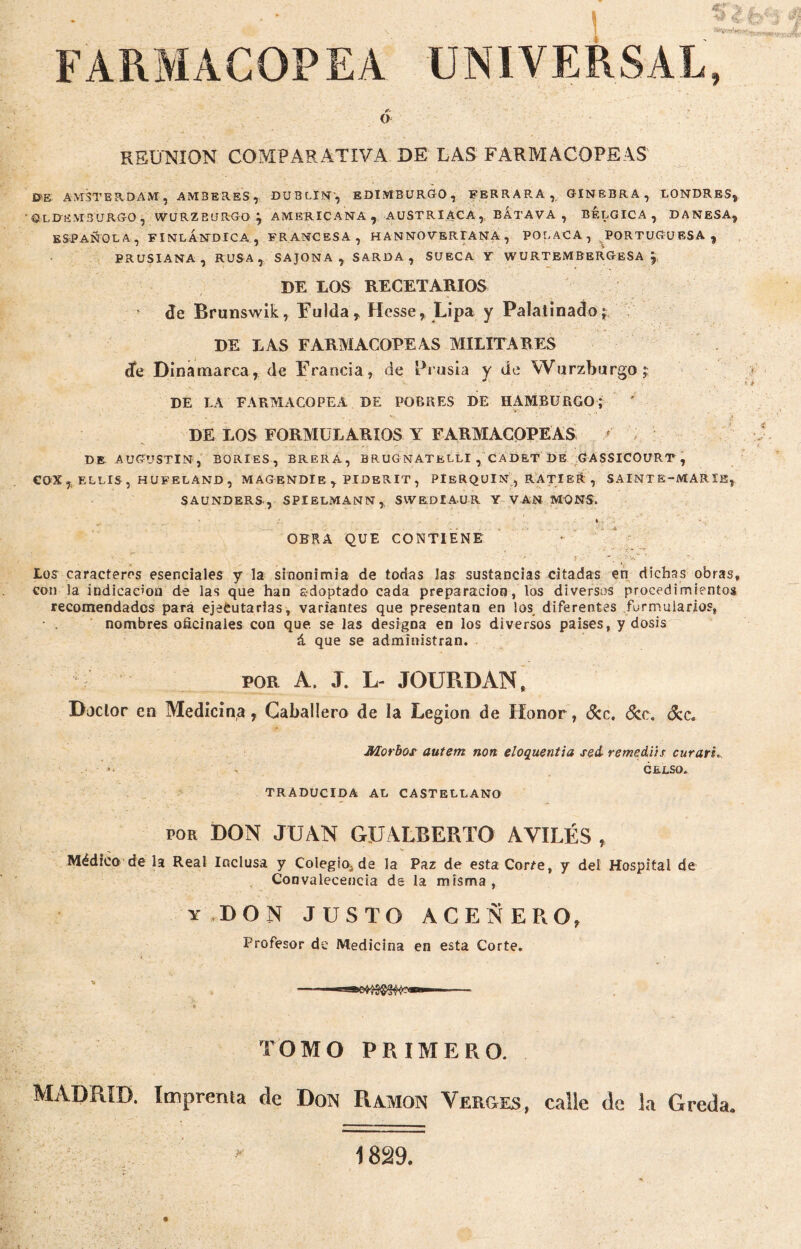 FARMACOPEA UNIVERSAL, O REUNION COMPARATIVA DE LAS FARMACOPEAS AMSTERDAM, AM3ERES, DUBLIN', EDIMBURGO, FERRARA, GINEBRA, LONDRES* ©LRfiMSURG-O , WURZE'JRGO j AMERICANA, AUSTRIACA, BATAVA , BELGICA, DANESA, ESPAÑOLA, FINL ANDIGA. , FRANCESA, HANNOVERIANA , POLACA, PORTUGUESA, PRUSIANA, RUSA, SAJONA, SARDA, SUECA Y WURTEMBERGeSA * DE LOS RECETARIOS de Brunswik, Fulda, Hesse, Lipa y Palatinado; DE LAS FARMACOPEAS MILITARES de Dinamarca, de Francia, de Prusia y de VVurzburgo; DE LA FARMACOPEA DE POBRES DE HAMBURGO; DE LOS FORMULARIOS Y FARMACOPEAS r DE AUGUSTIN, BORIES, BRERA, BRUGNATELLI , CADET DE GASSICOURT , COX, ELLIS, HUFELAND, MAGENDlE, PIDERIT, PlERQUlN , RATIER , SAINT E-MARÏK, SAUNDERS, SPIELMANN, SVVEDIAUR Y VAN MONS. • • - - - . ’ , ' ; . t ♦ ' OBRA QUE CONTIENE . y . £' » - — Los caracteres esenciales y la sinonimia de todas Jas sustancias citadas en dichas obras con la indicación de las que han adoptado cada preparación, los diversos procedimientos recomendados para ejecutarlas, variantes que presentan en los diferentes formularios, nombres oficinales con que. se las designa en los diversos países, y dosis á que se administran. S por A. J. L- JOURDAN, Doctor en Medicina, Caballero de la Legión de Honor, &c. ócc. dcc. JHorbos autem non eloquentia sed- remsdih curarte - CELSO. TRADUCIDA AL CASTELLANO por DON JUAN GUALBERTO AVILÉS , Médico de la Real Inclusa y Colegio, da la Paz de esta Corre, y del Hospital de Convalecencia de la misma , y DON JUSTO ACEÑERO, Profesor de Medicina en esta Corte. TOMO PRIMERO. MADRID. Imprenta de Don Ramon Verges, calle de la Greda