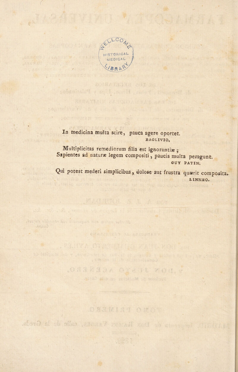 In medicina multa scíre, pauca agere oportet. 3AGLIVIQ. I * MuHiplicitas remediorum filia est ignorantise Sapientes ad naturae legem compositi, paucis multa peragunt. GUY PATIN. Qui potest mederi simplicibus ? dolose aut frustra guserit composita linneo.