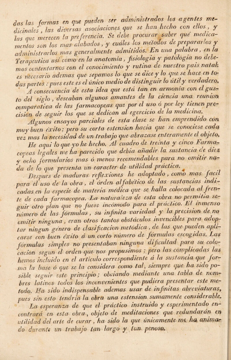 das las formas en que pueden ser administrados los agentes me- dicinales , las diversas asociaciones que se han hecho con e. los, y las que merecen la preferencia. Se dehe procurar saber que medica- mentos son los mas alabados, y cuáles Jos métanos de prepararlos y administrarlos mas generalmente admitidos. En una palabra, en la Terapéutica asi como en la anatomía, fisiología y patología no aeoe- mus contentarnos con el conocimiento y rutina de nuestro país natal, es necesario ademas que sepamos Jo que se oiceylo que se hace en to- das partes : pues este es el único medio de distinguir lo útil y verdadero,  A consecuencia de esta idea que está tan en armonía con el gus- to del siglo , -deseaban algunos amantes de la ciencia una reunión comparativa de las farmacopeas que por el uso o por ley tienen pre- cisión de seguir los que se dedican al egercicio ae la medicina. Algunos ensayos parciales de esta clase se han emprendido con muy buen éxito; pero su corta estensicn hacia que se conociese cada vez mas la necesidad de un trabajo que abrazase enteramente el objeto. He aquí lo que yo he hecho. Al cuadro de treinta y cinco Farma- copeas legales, me ha parecido que debía añadir la sustancia ce diez y ocho formularios mas ó menos recomendables para no omitir na- da de lo que presenta un carácter de utilidad practica. * Después de maduras reflexiones he adoptado, como mas Jacú para el uso de la obra, el orden alfabético de las sustancias indi- cadas en ¡a especie de materia médica que se halla colocada al fren- te de cada farmacopea. La naturaleza de esta obra no permitía se- guir otro pían que no fuese incómodo para el práctico. El inmenso número de las fórmulas, su infinita variedad y la precisión de no omitir ninguna, eran otros tantos obstáculos invencibles para adop- tar ningún género de clasificación metódica , de las que pueden apli- carse con buen éxito á un corto número ae fórmulas escogidas. Las fórmulas simples no presentaban ninguna dificultad para su colo- cación según el orden que nos propusimos ; pero las complicadas las Jumos incluido en el artículo correspondiente á la sustancia que jar- ma la base ó que se la considera como taf siempre que ha sido po- sible seguir este principio / obviando mechante una tabla de nom- bres latinos todos los inconvenientes que pudiera presentar este mé- todo. Ha sido indispensable ademas usar de infantas ahíevlatuias9 pues sin esto tendría la obra una estension sumamente considerable. La esperanza de que el práctico instruido y esperimentado en- contrará en esta obra, objeto de meditaciones que redundarán en utilidad del arte de curar, ha sido la que únicamente me ha anima? do durante un trabajo tan largo y tan penoso,