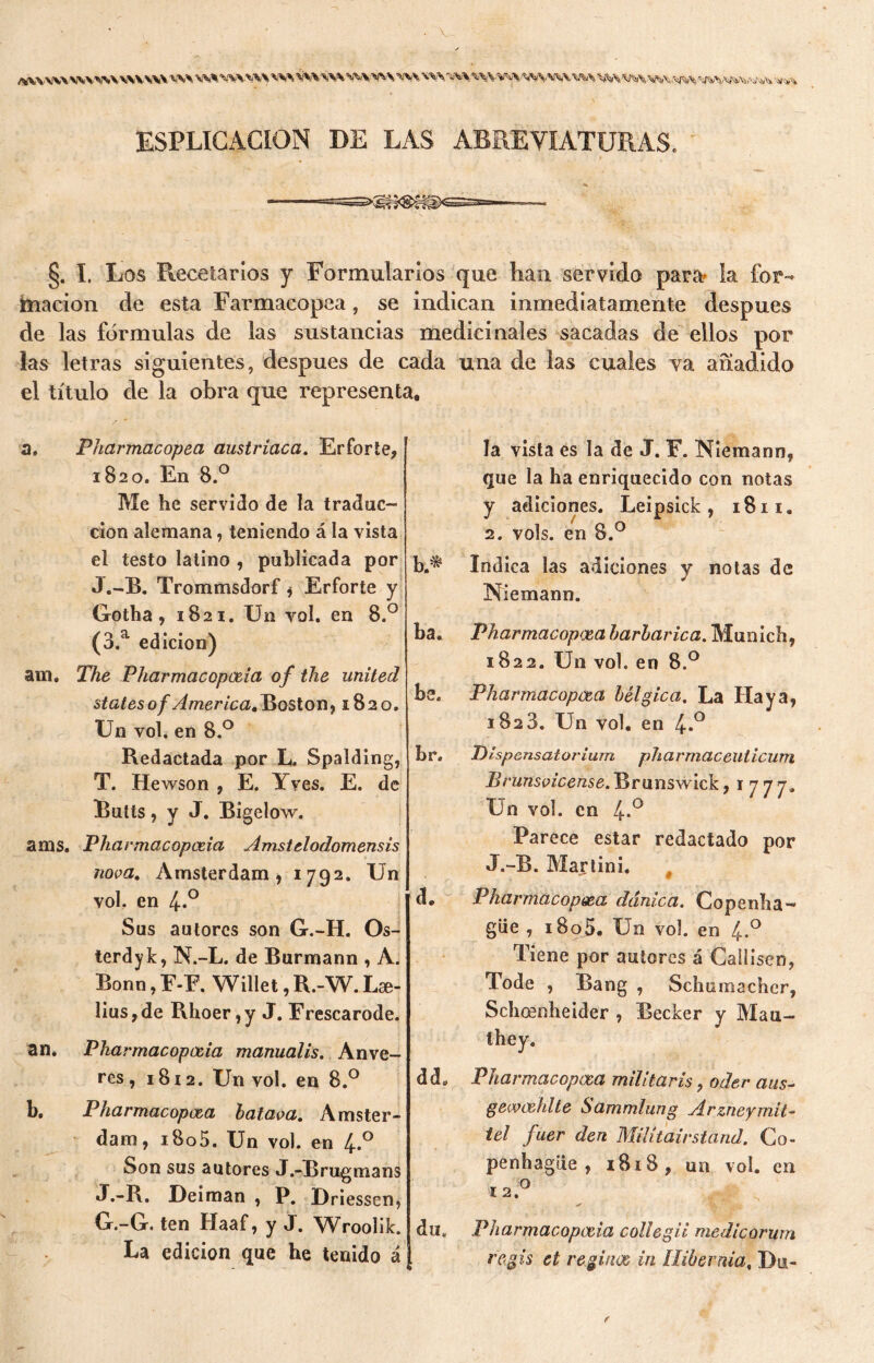 «W-WVWVW WWW WS W% WWW \W SiW VW WWW VW WS ’WVMíVWVNVW w Wft 'WVWW ESPLÏGACION DE LAS ABREVIATURAS. §. Ï. Los Recetarios y Formularios que han servido para- la for- mación de esta Farmacopea, se indican inmediatamente después de las fórmulas de las sustancias medicinales sacadas de ellos por las letras siguientes, después de cada una de las cuales va añadido el título de la obra que representa. a. Pharmacopeci austríaca. Erforte, 1820. En 8.° Me he servido de la traduc- ción alemana, teniendo á la vista el testo latino , publicada por J.-B. Trommsdorf, Erforte y Gotha, 1821. Un vol. en 8.° (3.a edición) am. The Pharmacopceia of the united States o f America, Boston, 1820. Un voh en 8.° Redactada por L. Spalding, T. Hewson , E. Yyes. E. de Butís, y J. Bigelow. anís. Pharmacopceia Amstelodomensis nova. Amsterdam, 1792. Un vol. en 4-° Sus autores son G.-H. Os- terdyk, N.-L. de Burmann , A. Bonn, F-F. Willet, R.-W. Li- lias , de Rhoer, y J. Frescarode. Pharmacopceia manualis. Anve- res, 1812. Un vol. en 8.° Pharmacopcea hataca. Amster- dam, i8o5. Un vol. en 4.0 Son sus autores J.-Brugmans J.-R. Deiman , P. Driessen, G.-G. ten Haaf, y J. Wroolik. La edición que he tenido á an. b. h* ba. be br. d. dd0 du„ la vista es la de J. F. Niemann, que la ha enriquecido con notas y adiciones. Leipsick, 1811. 2. vols. en 8.° Indica las adiciones y notas de Niemann. Pharmacop<x,a harharica. Munich, 1822. Un vol. en 8.° Pharmacopcea bélgica. La Haya, 1828. Un vol. en 4*° Pispensatorium pharmaceuticum Brunsvicense.T^ranswick, i ¡ ¡ y. Un vol. en 4-° Parece estar redactado por J.-B. Martini. # Pharmacopoea dánica. Copenha- gue , i8oj). Un vol. en 4-° Tiene por autores á Callisen, Tode , Bang , Schomacher, Schoenheider , Becker y Mau— they. Pharmacopoea militaris, oder aiis~ gewcehlte Sammlung Arzneymit- tel fuer den Milítairstand. Co- penhague , 1818 , un vol. en 12. o Pharmacopceia collegii medicorum regís ct reginas in llihevnia, Du-