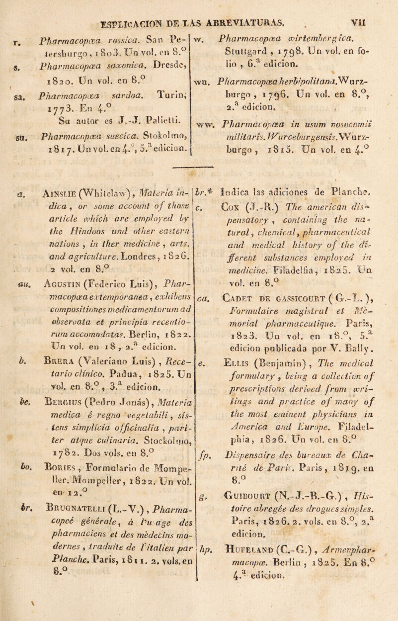 r. s. s a. su. Pharmacopcta rossica. San Pe- tí1 rsb sirgo , i 8o3, Un vo!. en 8.° Pharmacopcea saxonica. I)resde, 1820. Un vo!. en 8,° Pharmacopcea sardoa. Tu rio, 1778. En 4,° Su autor es J,-J. PaUetli. Pharmacopcea suecica. Síokolmo, 1817. Un yol. en 4»°® 5.'' edición. w. Pharmacopcea adrtembergica. Slultgard , 1 798. Un vo!. en fo- lio , 6.a edición. wu, Pharmacopceaherbi'politana,Wurz- burgo , 1796. U11 vo!. en 8.°, 2.a edición, ww. Pharmacopcea in u$um nosocomio militaris. JVurceburgemís. Wurz- burgo , i8i5. Un vo!. en 4*° a. ®u. h. he. ¿o. hr% Ainslie (Whilelaw), Materia in- ; Ir* dica , or some account of those article which are etnployed by ihe liindoos and other eastern nations , in ther medicine , arts. and agriculture. Londres, 1 826. 2 vol. en 8.° Agustín (Federico Luis), Phar- macopoea extemporáneo, exhíbeos compositiones medicamentorum ad obsérvala et principia recentio- rum accomodatas. Berlín, 1822. Un vol. en 18,2.a edición. Buega (Valeriano Luis) , Ptece- tario clínico. Padua, 1 825. Un vol, en 8.° , 3.a edición, Beggiüs (Pedro Joñas), Materia medica é regno vegetabili, sis- / iens Simplicia ofjiçinalia , pari- ter at<pie culinaria. Slockoloio, 1782. Dos vols. en 8.° Bories , Formulario de Mompe- lter. Mompeller, 1822, Un vol. em i2.° Brugnatelu (L.-V.), Pharma- copeé genérale, à Cu age des pharmaciens et des medecihs mo- dernes , iraduiie de lit alien par Planche, Paris, iSi 1. 2. vols.en 8.° Indica las adiciones de Planche. CüX (Js-R.) The amerlcan dis- g C0 -f pensatory , contaimng tac na- tural, Chemical, pharmaceuiical and medical history of the di- jferent substances employed in medid ne. Fi! a de! íi a, 1825. Un vo!. en 8.° ca. Cadet de gassicourt ( G-.-L. ), Formulaire magistral et Me- fp* & b9 hpa modal pharmaceutique. París, 1828. Un vo!. en 1S,0, 5.a edición publicada por V. Bally. Eli JS (Benjamín) , The medical formulary , heing a collection of prescriptions derfved from vori— iings and practice of man y of the most eminent physicians in America and Europe. Fiíadel- phia, 1826. Un vo!. en 8.° Dispensaire des hureaux de Cha- nté de Paris. Paris, 18 jg. en 8.° Guirourt (N.- J.-B.-G.) , His- toire abregée des drogues.simples. o a París, 1826. 2. vols. en 8., 2. edición, H UFELAND (C.-G.) , Armevphar- macopoe. Berlin , 1825. En 8.° 4.a edición. \ i