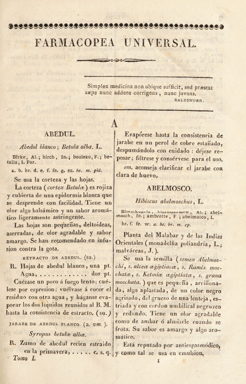 FARMACOPEA UNIVERSAL. .'' ' .;■ ■' ’ ■•'•■ /. ;···.·í v. Simplex medicina non ubique suffieit, sed praestat saepe mine addere corrigens, nunc juvans. ealdinger. ABEDUL. Abedul blanco; Betula alba. L. Birke, AL; birch , In.; bouleau,F.; be- talla, I. Por. I a. b. br. d. e. f. fe. g. su. be. m. pid. Se usa la corteza y las hojas. • * La corteza ( cortex Betulce) es rojiza y cubierta de una epidermis blanca que se desprende con facilidad. Tiene un olor algo balsámico y un sabor aromá- tico ligeramente astringente. Las hojas son pequeñas, deltoideas, aserradas, de olor agradable y sabor amargo. Se han recomendado en infu- sión contra la gota. EXTRACTO DE ABEDUL. (SU.) B. Hojas de abedul blanco, una pt. Agua, dos pt. Cuezase un poco á fuego lento; cué- lese por espresion; vuélvase á cocer el residuo con otra agua , y háganse eva- porar los dos líquidos reunidos al B. M. hasta la consistencia de estrado, (su.^) jarabe de abedul blanco, (a. vm. ). Syrupus betulcz alba. R. Zumo de abedul recien estraido en la primavera, c. s. q. Tomo L A Evapórese hasta la consistencia de jarabe en un perol de cobre estañado, despumándolo con cuidado : déjese re- posar; fíltrese y consérvese para el uso. ojn. aconseja clarificar el jarabe con, clara de huevo. \ \ ABELMOSCO. Hibiscus alelmoschus, L. Bisamkupcla , Liadiiioctotiicu , Al. • abel- mo-sch, In.; ambrette, F ; abeimosco, I. br. f. fe. w. u. be. br. m. sp. Planta del Malabar y de las indias Orientales (monadelfia poliandria, L.; malváceas, J.). Se usa la semilla f semen Abelrnos- chi, s. alceac wgiptiacae,, 5. Ramix mos- chatas, s. Ketmice cegiptiatce, 5. grana moschata. ) que es pequeña , arrinona— da, algo aplastada, de un color negro agrisado, del grueso de una lenteja , es- triada y con cordon umbilical negruzco y redondo. Tiene un olor agradable como de ambar ó almizcle cuando se frota. Su sabor es amargo y algo aro- mático. Está reputado por antiespasuiódicOj y como tal se usa en emulsión.